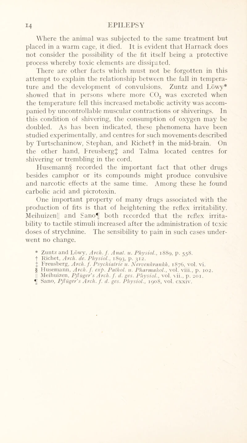 Where the animal was subjected to the same treatment but placed in a warm cage, it died. It is evident that Harnack does not consider the possibility of the fit itself being a protective process whereby toxic elements are dissipated. There are other facts which must not be forgotten in this attempt to explain the relationship between the fall in tempera¬ ture and the development of convulsions. Zuntz and Lowy* * * § showed that in persons where more C02 was excreted when the temperature fell this increased metabolic activity was accom¬ panied by uncontrollable muscular contractions or shiverings. In this condition of shivering, the consumption of oxygen may be doubled. As has been indicated, these phenomena have been studied experimentally, and centres for such movements described by Turtschaninow, Stephan, and Kichetf in the mid-brain. On the other hand, FreusbergJ and Talma located centres for shivering or trembling in the cord. Husemann§ recorded the important fact that other drugs besides camphor or its compounds might produce convulsive and narcotic effects at the same time. Among these he found carbolic acid and picrotoxin. One important property of many drugs associated with the production of fits is that of heightening the reflex irritability. Meihuizen|| and Sano^J both recorded that the reflex irrita¬ bility to tactile stimuli increased after the administration of toxic doses of strychnine. The sensibility to pain in such cases under¬ went no change. * Zuntz and Lowy, Arch. f. Anal. u. Physiol., 1889, p. 558. f Richet, Arch. de. Physiol., 1893, P- 312- j Freusberg, Arch. f. Psychiatric u. Nervenkrankh, 1876, vol. vi. § Husemann, Arch. f. exp. Pathol, u. Pharmakol., vol. viii., p. 102. Meihuizen, Pjluger’s Arch. f. d. ges. Physiol., vol. vii., p. 201. Sano, Pjlilger’s Arch. f. d. ges. Physiol., 1908, vol. cxxiv.