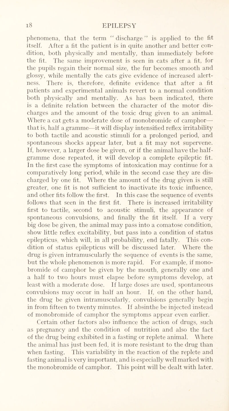 phenomena, that the term “ discharge ” is applied to the ht itself. After a ht the patient is in quite another and better con¬ dition, both physically and mentally, than immediately before the ht. The same improvement is seen in cats after a ht, for the pupils regain their normal size, the fur becomes smooth and glossy, while mentally the cats give evidence of increased alert¬ ness. There is, therefore, dehnite evidence that after a ht patients and experimental animals revert to a normal condition both physically and mentally. As has been indicated, there is a dehnite relation between the character of the motor dis¬ charges and the amount of the toxic drug given to an animal. Where a cat gets a moderate dose of monobromide of camphor— that is, half a gramme—it will display intensihed rehex irritability to both tactile and acoustic stimuli for a prolonged period, and spontaneous shocks appear later, but a ht may not supervene. If, however, a larger dose be given, or if the animal have the half¬ gramme dose repeated, it will develop a complete epileptic ht. In the hrst case the symptoms of intoxication may continue for a comparatively long period, while in the second case they are dis¬ charged by one ht. Where the amount of the drug given is still greater, one ht is not sufficient to inactivate its toxic influence, and other hts follow the hrst. In this case the sequence of events follows that seen in the hrst ht. There is increased irritability hrst to tactile, second to acoustic stimuli, the appearance of spontaneous convulsions, and finally the ht itself. If a very big dose be given, the animal may pass into a comatose condition, show little rehex excitability, but pass into a condition of status epilepticus, which will, in all probability, end fatally. This con¬ dition of status epilepticus will be discussed later. Where the drug is given intramuscularly the sequence of events is the same, but the whole phenomenon is more rapid. For example, if mono¬ bromide of camphor be given by the mouth, generally one and a half to two hours must elapse before symptoms develop, at least with a moderate dose. If large doses are used, spontaneous convulsions may occur in half an hour. If, on the other hand, the drug be given intramuscularly, convulsions generally begin in from hfteen to twenty minutes. If absinthe be injected instead of monobromide of camphor the symptoms appear even earlier. Certain other factors also influence the action of drugs, such as pregnancy and the condition of nutrition and also the fact of the drug being exhibited in a fasting or replete animal. Where the animal has just been fed, it is more resistant to the drug than when fasting. This variability in the reaction of the replete and fasting animal is very important, and is especially well marked with the monobromide of camphor. This point will be dealt with later.