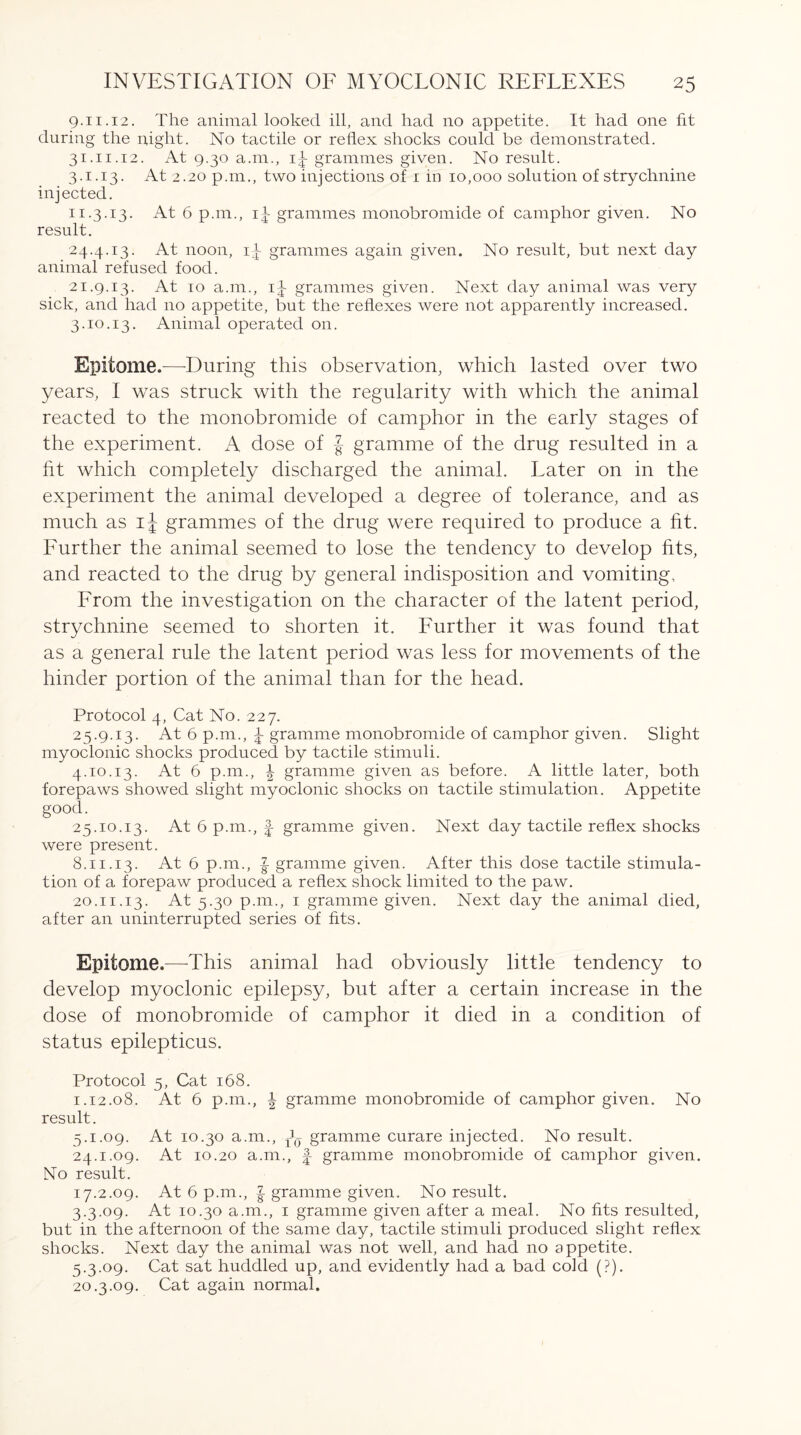 9.11.12. The animal looked ill, and had no appetite. It had one fit during the night. No tactile or reflex shocks could be demonstrated. 31.11.12. At 9.30 a.m., 1^ grammes given. No result. 3.1.13. At 2.20 p.m., two injections of 1 in 10,000 solution of strychnine injected. 11.3.13. At 6 pan., i|- grammes monobromide of camphor given. No result. 24.4.13. At noon, ii grammes again given. No result, but next day animal refused food. 21.9.13. At 10 a.m., 1^ grammes given. Next day animal was very sick, and had 110 appetite, but the reflexes were not apparently increased. 3.10.13. Animal operated 011. Epitome.—During this observation, which lasted over two years, I was struck with the regularity with which the animal reacted to the monobromide of camphor in the early stages of the experiment. A dose of § gramme of the drug resulted in a fit which completely discharged the animal. Later on in the experiment the animal developed a degree of tolerance, and as much as ij grammes of the drug were required to produce a fit. Further the animal seemed to lose the tendency to develop fits, and reacted to the drug by general indisposition and vomiting. From the investigation on the character of the latent period, strychnine seemed to shorten it. Further it was found that as a general rule the latent period was less for movements of the hinder portion of the animal than for the head. Protocol 4, Cat No. 227. 25.9.13. At 6 p.m., \ gramme monobromide of camphor given. Slight myoclonic shocks produced by tactile stimuli. 4.10.13. At 6 p.m., | gramme given as before. A little later, both forepaws showed slight myoclonic shocks on tactile stimulation. Appetite good. 25.10.13. At 6 p.m., f- gramme given. Next day tactile reflex shocks were present. 8.11.13. At 6 p.m., I gramme given. After this dose tactile stimula¬ tion of a forepaw produced a reflex shock limited to the paw. 20.11.13. At 5.30 p.m., 1 gramme given. Next day the animal died, after an uninterrupted series of fits. Epitome.—This animal had obviously little tendency to develop myoclonic epilepsy, but after a certain increase in the dose of monobromide of camphor it died in a condition of status epilepticus. Protocol 5, Cat 168. 1.12.08. At. 6 p.m., \ gramme monobromide of camphor given. No result. 5.1.09. At 10.30 a.m., w gramme curare injected. No result. 24.1.09. At 10.20 a.m., f- gramme monobromide of camphor given. No result. 17.2.09. At 6 p.m., | gramme given. No result. 3.3.09. At 10.30 a.m., 1 gramme given after a meal. No fits resulted, but in the afternoon of the same day, tactile stimuli produced slight reflex shocks. Next day the animal was not well, and had no appetite. 5.3.09. Cat sat huddled up, and evidently had a bad cold (?). 20.3.09. Cat again normal.