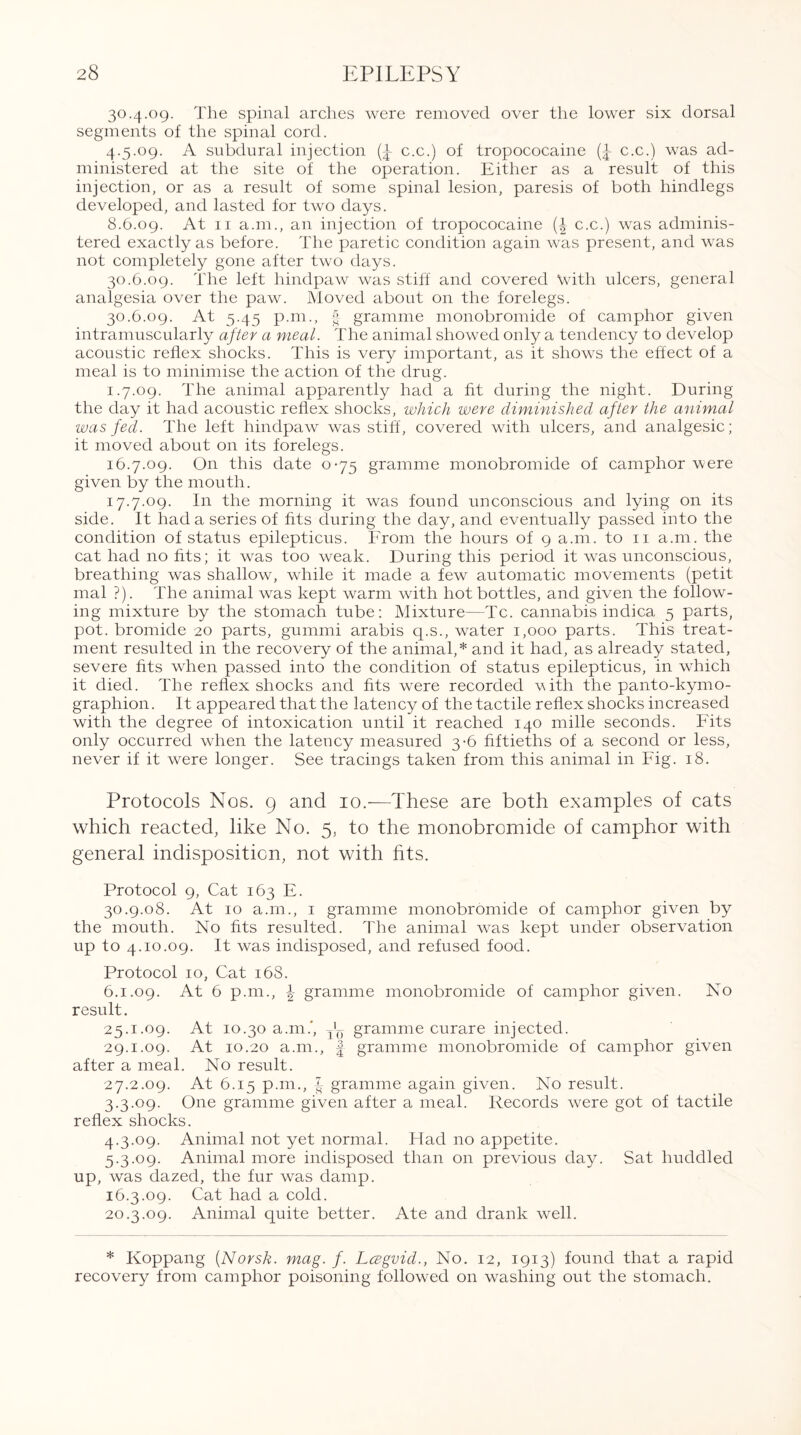 30.4.09. The spinal arches were removed over the lower six dorsal segments of the spinal cord. 4.5.09. A subdural injection c.c.) of tropococaine (£ c.c.) was ad¬ ministered at the site of the operation. Either as a result of this injection, or as a result of some spinal lesion, paresis of both hindlegs developed, and lasted for two days. 8.6.09. At 11 a.m., an injection of tropococaine (£ c.c.) was adminis¬ tered exactly as before. The paretic condition again was present, and was not completely gone after two days. 30.6.09. The left hindpaw was stiff and covered \vith ulcers, general analgesia over the paw. Moved about on the forelegs. 30.6.09. At 5.45 p.m., gramme monobromide of camphor given intramuscularly after a meal. The animal showed only a tendency to develop acoustic reflex shocks. This is very important, as it shows the effect of a meal is to minimise the action of the drug. 1.7.09. The animal apparently had a fit during the night. During the day it had acoustic reflex shocks, which were diminished after the animal was fed. The left hindpaw was stiff, covered with ulcers, and analgesic; it moved about on its forelegs. 16.7.09. On this date 0-75 gramme monobromide of camphor -were given by the mouth. 17.7.09. In the morning it was found unconscious and lying on its side. It had a series of fits during the day, and eventually passed into the condition of status epilepticus. From the hours of 9 a.m. to 11 a.m. the cat had no fits; it was too weak. During this period it was unconscious, breathing was shallow, while it made a few automatic movements (petit mal ?). The animal was kept warm with hot bottles, and given the follow¬ ing mixture by the stomach tube: Mixture—Tc. cannabis indica 5 parts, pot. bromide 20 parts, gummi arabis q.s., water 1,000 parts. This treat¬ ment resulted in the recovery of the animal,* and it had, as already stated, severe fits when passed into the condition of status epilepticus, in which it died. The reflex shocks and fits were recorded with the panto-kymo- graphion. It appeared that the latency of the tactile reflex shocks increased with the degree of intoxication until it reached 140 mille seconds. Fits only occurred when the latency measured 3-6 fiftieths of a second or less, never if it were longer. See tracings taken from this animal in Fig. 18. Protocols Nos. 9 and 10.—These are both examples of cats which reacted, like No. 5, to the monobromide of camphor with general indisposition, not with fits. Protocol 9, Cat 163 E. 30.9.08. At 10 a.m., 1 gramme monobromide of camphor given by the mouth. No fits resulted. The animal was kept under observation up to 4.10.09. It was indisposed, and refused food. Protocol 10, Cat 168. 6.1.09. At 6 p.m., \ gramme monobromide of camphor given. No result. 25.1.09. At 10.30 a.m.*, jL gramme curare injected. 29.1.09. At 10.20 a.m., | gramme monobromide of camphor given after a meal. No result. 27.2.09. At 6.15 p.m., f gramme again given. No result. 3.3.09. One gramme given after a meal. Records were got of tactile reflex shocks. 4.3.09. Animal not yet normal. Had no appetite. 5.3.09. Animal more indisposed than on previous day. Sat huddled up, was dazed, the fur was damp. 16.3.09. Cat had a cold. 20.3.09. Animal quite better. Ate and drank well. * Koppang (Norsk, mag. f. Lcegvid., No. 12, 1913) found that a rapid recovery from camphor poisoning followed on washing out the stomach.