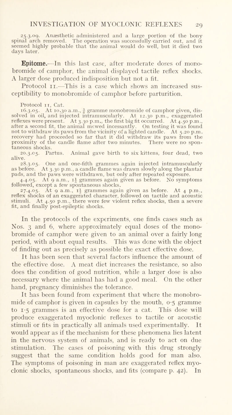 25.3.09. Anaesthetic administered and a large portion of the bony spinal arch removed. The operation was successfully carried out, and it seemed highly probable that the animal would do well, but it died two days later. Epitome.—In this last case, after moderate doses of mono¬ bromide of camphor, the animal displayed tactile reflex shocks. A larger dose produced indisposition but not a fit. Protocol 11.—This is a case which shows an increased sus¬ ceptibility to monobromide of camphor before parturition. Protocol 11, Cat. 16.3.05. At 10.30 a.m., f- gramme monobromide of camphor given, dis¬ solved in oil, and injected intramuscularly. At 12.30 p.m., exaggerated reflexes were present. At 3.30 p.m., the first big fit occurred. At 4.50 p.m., after a second fit, the animal mewed incessantly. On testing it was found not to withdraw its paws from the vicinity of a lighted candle. At 5.20 p.m. recovery had proceeded so far that it did withdraw its paws from the proximity of the candle flame after two minutes. There were no spon¬ taneous shocks. 20.3.05. Partus. Animal gave birth to six kittens, four dead, two alive. 28.3.05. One and one-fifth grammes again injected intramuscularly as before. At 3.30 p.m., a candle flame was drawn slowly along the plantar pads, and the paws were withdrawn, but only after repeated exposure. 4.4.05. At 9 a.m., id grammes again given as before. No symptoms followed, except a few spontaneous shocks. 27.4.05. At 9 a.m., id grammes again given as before. At 4 p.m., reflex shocks of an exaggerated character, followed on tactile and acoustic stimuli. At 4.50 p.m., there were few violent reflex shocks, then a severe fit, and finally post-epileptic shocks. In the protocols of the experiments, one finds cases such as Nos. 3 and 6, where approximately equal doses of the mono¬ bromide of camphor were given to an animal over a fairly long period, with about equal results. This was done with the object of finding out as precisely as possible the exact effective dose. It has been seen that several factors influence the amount of the effective dose. A meat diet increases the resistance, so also does the condition of good nutrition, while a larger dose is also necessary where the animal has had a good meal. On the other hand, pregnancy diminishes the tolerance. It has been found from experiment that where the monobro¬ mide of camphor is given in capsules by the mouth, 0-5 gramme to 1-5 grammes is an effective dose for a cat. This dose will produce exaggerated myoclonic reflexes to tactile or acoustic stimuli or fits in practically all animals used experimentally. It would appear as if the mechanism for these phenomena lies latent in the nervous system of animals, and is ready to act on due stimulation. The cases of poisoning with this drug strongly suggest that the same condition holds good for man also. The symptoms of poisoning in man are exaggerated reflex myo¬ clonic shocks, spontaneous shocks, and fits (compare p. 42). In