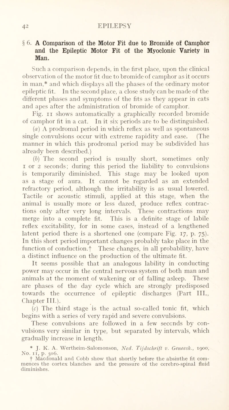 § 6. A Comparison of the Motor Fit due to Bromide of Camphor and the Epileptic Motor Fit of the Myoclonic Variety in Man. Such a comparison depends, in the first place, upon the clinical observation of the motor fit due to bromide of camphor as it occurs in man,* and which displays all the phases of the ordinary motor epileptic fit. In the second place, a close study can be made of the different phases and symptoms of the fits as they appear in cats and apes after the administration of bromide of camphor. Fig. ii shows automatically a graphically recorded bromide of camphor fit in a cat. In it six periods are to be distinguished. (a) A prodromal period in which reflex as well as spontaneous single convulsions occur with extreme rapidity and ease. (The manner in which this prodromal period may be subdivided has already been described.) (b) The second period is usually short, sometimes only i or 2 seconds; during this period the liability to convulsions is temporarily diminished. This stage may be looked upon as a stage of aura. It cannot be regarded as an extended refractory period, although the irritability is as usual lowered. Tactile or acoustic stimuli, applied at this stage, when the animal is usually more or less dazed, produce reflex contrac¬ tions only after very long intervals. These contractions may merge into a complete fit. This is a definite stage of labile reflex excitability, for in some cases, instead of a lengthened latent period there is a shortened one (compare Fig. 17, p. 75). In this short period important changes probably take place in the function of conduction, f These changes, in all probability, have a distinct influence on the production of the ultimate fit. It seems possible that an analogous lability in conducting power may occur in the central nervous system of both man and animals at the moment of wakening or of falling asleep. These are phases of the day cycle which are strongly predisposed towards the occurrence of epileptic discharges (Part IIP, Chapter III.). (c) The third stage is the actual so-called tonic fit, which begins with a series of very rapid and severe convulsions. These convulsions are followed in a few seconds by con¬ vulsions very similar in type, but separated by intervals, which gradually increase in length. * J. K. A. Wertheim-Salomonson, Ned. Tijdschrift v. Geneesk., 1900, No. 11, p. 506. f Macdonald and Cobb show that shortly before the absinthe fit com¬ mences the cortex blanches and the pressure of the cerebro-spinal fluid diminishes.