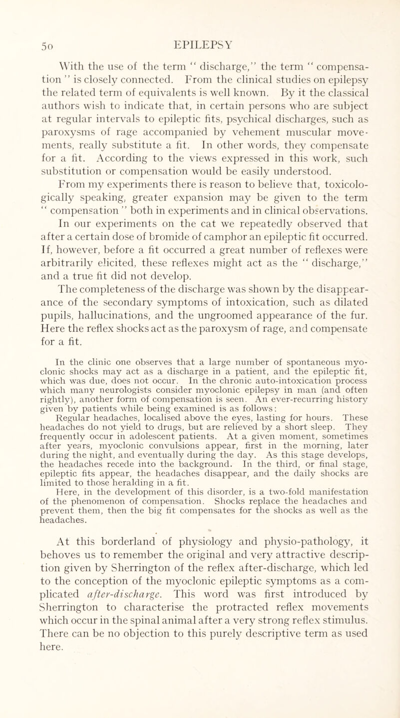 With the use of the term “ discharge,” the term “ compensa¬ tion ” is closely connected. From the clinical studies on epilepsy the related term of equivalents is well known. By it the classical authors wish to indicate that, in certain persons who are subject at regular intervals to epileptic fits, psychical discharges, such as paroxysms of rage accompanied by vehement muscular move¬ ments, really substitute a fit. In other words, they compensate for a fit. According to the views expressed in this work, such substitution or compensation would be easily understood. From my experiments there is reason to believe that, toxicolo- gically speaking, greater expansion may be given to the term “ compensation ” both in experiments and in clinical observations. In our experiments on the cat we repeatedly observed that after a certain dose of bromide of camphor an epileptic fit occurred. If, however, before a fit occurred a great number of reflexes were arbitrarily elicited, these reflexes might act as the “ discharge,” and a true fit did not develop. The completeness of the discharge was shown by the disappear¬ ance of the secondary symptoms of intoxication, such as dilated pupils, hallucinations, and the ungroomed appearance of the fur. Here the reflex shocks act as the paroxysm of rage, and compensate for a fit. In the clinic one observes that a large number of spontaneous myo¬ clonic shocks may act as a discharge in a patient, and the epileptic fit, which was due, does not occur. In the chronic auto-intoxication process which many neurologists consider myoclonic epilepsy in man (and often rightly), another form of compensation is seen. An ever-recurring history given by patients while being examined is as follows: Regular headaches, localised above the eyes, lasting for hours. These headaches do not yield to drugs, but are relieved by a short sleep. They frequently occur in adolescent patients. At a given moment, sometimes after years, myoclonic convulsions appear, first in the morning, later during the night, and eventually during the day. As this stage develops, the headaches recede into the background. In the third, or final stage, epileptic fits appear, the headaches disappear, and the daily shocks are limited to those heralding in a fit. Here, in the development of this disorder, is a two-fold manifestation of the phenomenon of compensation. Shocks replace the headaches and prevent them, then the big fit compensates for the shocks as well as the headaches. At this borderland of physiology and physio-pathology, it behoves us to remember the original and very attractive descrip¬ tion given by Sherrington of the reflex after-discharge, which led to the conception of the myoclonic epileptic symptoms as a com¬ plicated after-discharge. This word was first introduced by Sherrington to characterise the protracted reflex movements which occur in the spinal animal after a very strong reflex stimulus. There can be no objection to this purely descriptive term as used here.