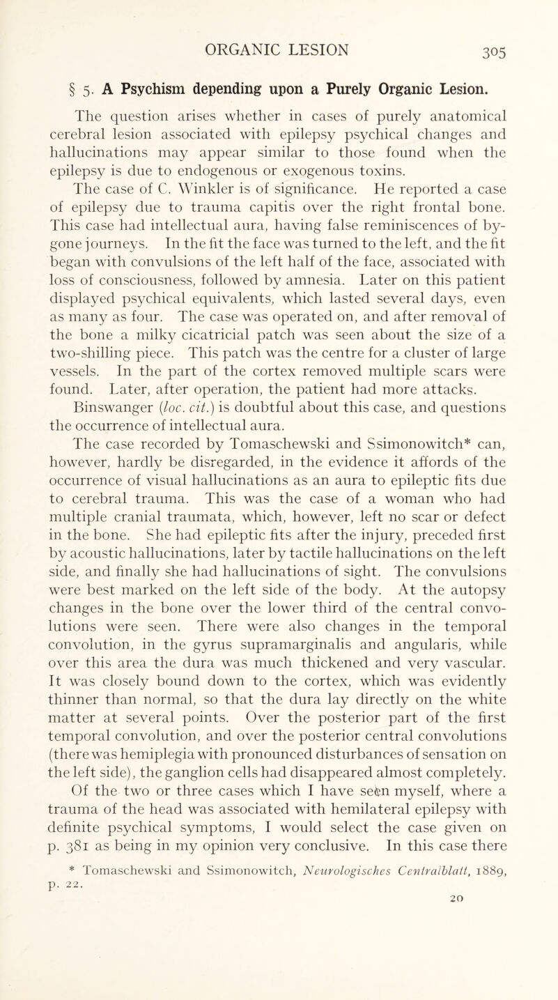 ORGANIC LESION § 5. A Psychism depending upon a Purely Organic Lesion. The question arises whether in cases of purely anatomical cerebral lesion associated with epilepsy psychical changes and hallucinations may appear similar to those found when the epilepsy is due to endogenous or exogenous toxins. The case of C. Winkler is of significance. He reported a case of epilepsy due to trauma capitis over the right frontal bone. This case had intellectual aura, having false reminiscences of by¬ gone journeys. In the fit the face was turned to the left, and the fit began with convulsions of the left half of the face, associated with loss of consciousness, followed by amnesia. Later on this patient displayed psychical equivalents, which lasted several days, even as many as four. The case was operated on, and after removal of the bone a milky cicatricial patch was seen about the size of a two-shilling piece. This patch was the centre for a duster of large vessels. In the part of the cortex removed multiple scars were found. Later, after operation, the patient had more attacks. Binswanger (loc. cit.) is doubtful about this case, and questions the occurrence of intellectual aura. The case recorded by Tomaschewski and Ssimonowitch* can, however, hardly be disregarded, in the evidence it affords of the occurrence of visual hallucinations as an aura to epileptic fits due to cerebral trauma. This was the case of a woman who had multiple cranial traumata, which, however, left no scar or defect in the bone. She had epileptic fits after the injury, preceded first by acoustic hallucinations, later by tactile hallucinations on the left side, and finally she had hallucinations of sight. The convulsions were best marked on the left side of the body. At the autopsy changes in the bone over the lower third of the central convo¬ lutions were seen. There were also changes in the temporal convolution, in the gyrus supramarginalis and angularis, while over this area the dura was much thickened and very vascular. It was closely bound down to the cortex, which was evidently thinner than normal, so that the dura lay directly on the white matter at several points. Over the posterior part of the first temporal convolution, and over the posterior central convolutions (there was hemiplegia with pronounced disturbances of sensation on the left side), the ganglion cells had disappeared almost completely. Of the two or three cases which I have sekn myself, where a trauma of the head was associated with hemilateral epilepsy with definite psychical symptoms, I would select the case given on p. 381 as being in my opinion very conclusive. In this case there * Tomaschewski and Ssimonowitch, Neurologisches Centralblatt, 1889, p. 22. 20