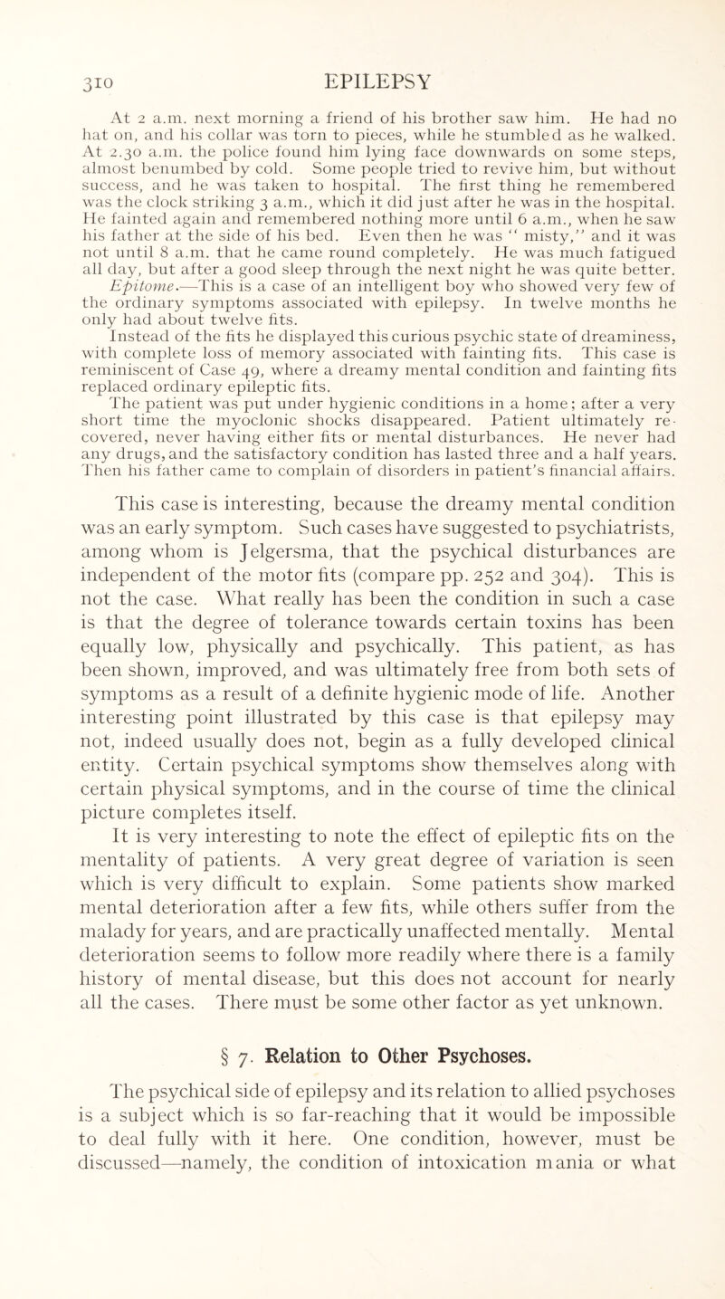 At 2 a.m. next morning a friend of his brother saw him. He had no hat on, and his collar was torn to pieces, while he stumbled as he walked. At 2.30 a.m. the police found him lying face downwards on some steps, almost benumbed by cold. Some people tried to revive him, but without success, and he was taken to hospital. The first thing he remembered was the clock striking 3 a.m., which it did just after he was in the hospital. He fainted again and remembered nothing more until 6 a.m., when he saw his father at the side of his bed. Even then he was <f misty, and it was not until 8 a.m. that he came round completely. He was much fatigued all day, but after a good sleep through the next night he was quite better. Epitome.—This is a case of an intelligent boy who showed very few of the ordinary symptoms associated with epilepsy. In twelve months he only had about twelve fits. Instead of the fits he displayed this curious psychic state of dreaminess, with complete loss of memory associated with fainting fits. This case is reminiscent of Case 49, where a dreamy mental condition and fainting fits replaced ordinary epileptic fits. The patient was put under hygienic conditions in a home; after a very short time the myoclonic shocks disappeared. Patient ultimately re¬ covered, never having either fits or mental disturbances. He never had any drugs, and the satisfactory condition has lasted three and a half years. Then his father came to complain of disorders in patient’s financial affairs. This case is interesting, because the dreamy mental condition was an early symptom. Such cases have suggested to psychiatrists, among whom is Jelgersma, that the psychical disturbances are independent of the motor fits (compare pp. 252 and 304). This is not the case. What really has been the condition in such a case is that the degree of tolerance towards certain toxins has been equally low, physically and psychically. This patient, as has been shown, improved, and was ultimately free from both sets of symptoms as a result of a definite hygienic mode of life. Another interesting point illustrated by this case is that epilepsy may not, indeed usually does not, begin as a fully developed clinical entity. Certain psychical symptoms show themselves along with certain physical symptoms, and in the course of time the clinical picture completes itself. It is very interesting to note the effect of epileptic fits on the mentality of patients. A very great degree of variation is seen which is very difficult to explain. Some patients show marked mental deterioration after a few fits, while others suffer from the malady for years, and are practically unaffected mentally. Mental deterioration seems to follow more readily where there is a family history of mental disease, but this does not account for nearly all the cases. There must be some other factor as yet unknown. § 7. Relation to Other Psychoses. The psychical side of epilepsy and its relation to allied psychoses is a subject which is so far-reaching that it would be impossible to deal fully with it here. One condition, however, must be discussed—namely, the condition of intoxication mania or what