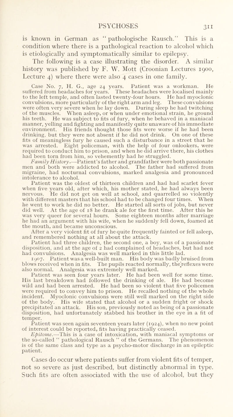 is known in German as “ pathologische Rausch.” This is a condition where there is a pathological reaction to alcohol which is etiologically and symptomatically similar to epilepsy. The following is a case illustrating the disorder. A similar history was published by F. W. Mott (Croonian Tectures 1900, Tecture 4) where there were also 4 cases in one family. Case No. 7, H. G., age 24 years. Patient was a workman. He suffered from headaches for years. These headaches were localised mainly to the left temple, and often lasted twenty-four hours. He had myoclonic convulsions, more particularly of the right arm and leg. These convulsions were often very severe when he lay down. During sleep he had twitching of the muscles. When asleep, or when under emotional strain, he ground his teeth. He was subject to fits of fury, when he behaved in a maniacal manner, yelling and fighting and manifestly quite unaware of his immediate environment. His friends thought those fits were worse if he had been drinking, but they were not absent if he did not drink. On one of these fits of meaningless fury he caused such a disturbance in a street that he was arrested. Eight policeman, with the help of four onlookers, were required to conduct him to prison, and when he did arrive there, his clothes had been torn from him, so vehemently had he struggled. Family History.—-Patient’s father and grandfather were both passionate men and both were addicted to alcohol. The father had suffered from migraine, had nocturnal convulsions, marked analgesia and pronounced intolerance to alcohol. Patient was the oldest of thirteen children and had had scarlet fever when five years old, after which, his mother stated, he had always been nervous. He did not get on well at school, and quarrelled so violently with different masters that his school had to be changed four times. When he went to work he did no better. He started all sorts of jobs, but never did well. At the age of 18 he drank ale for the first time. After this he was very queer for several hours. Some eighteen months after marriage he had an argument with his wife, when he suddenly fell down, foamed at the mouth, and became unconscious. After a very violent fit of fury he quite frequently fainted or fell asleep, and remembered nothing at all about the attack. Patient had three children, the second one, a boy, was of a passionate disposition, and at the age of 2 had complained of headaches, but had not had convulsions. Analgesia was well marked in this little lad. 1907. Patient was a well-built man. His body was badly bruised from blows received when in fits. The pupils reacted normally, thedeflexes were also normal. Analgesia was extremely well marked. Patient was seen four years later. He had been well for some time. His last breakdown had followed the drinking of ale. He had become wild and had been arrested. He had been so violent that five policemen were required to convey him to prison. He recalled nothing of the whole incident. Myoclonic convulsions were still well marked on the right side of the body. His wife stated that alcohol or a sudden fright or shock precipitated an attack. His son, previously noted as being of a passionate disposition, had unfortunately stabbed his brother in the eye in a fit of temper. ■JL Patient was seen again seventeen years later (1924), when no new point of interest could be reported, fits having practically ceased. Epitome.—This is a case of intoxication, with maniacal symptoms or the so-called “ pathological Rausch ” of the Germans. The phenomenon is of the same class and type as a psycho-motor discharge in an epileptic patient. Cases do occur where patients suffer from violent fits of temper, not so severe as just described, but distinctly abnormal in type. Such fits are often associated with the use of alcohol, but they