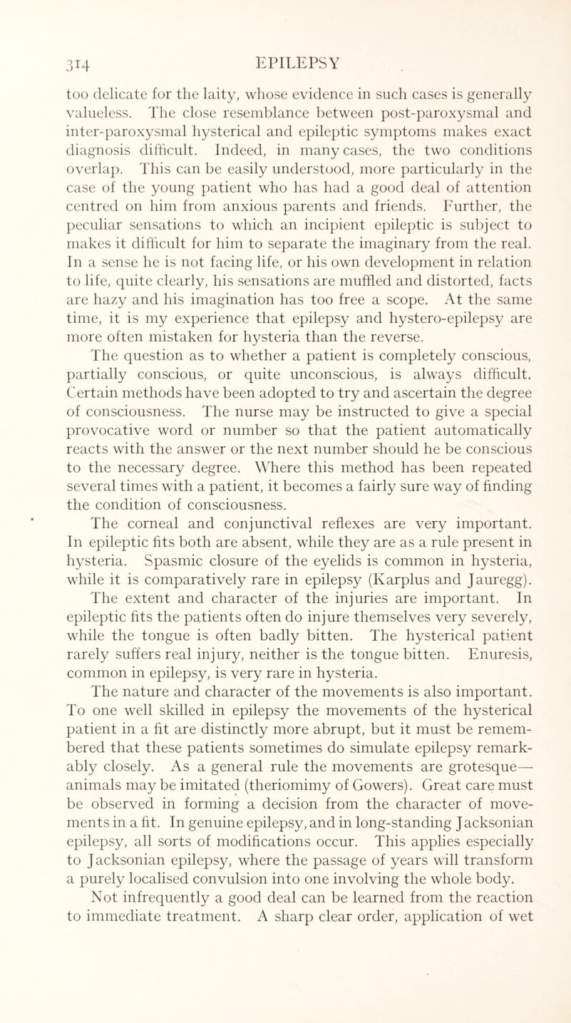 too delicate for the laity, whose evidence in such cases is generally valueless. The close resemblance between post-paroxysmal and inter-paroxysmal hysterical and epileptic symptoms makes exact diagnosis difficult. Indeed, in many cases, the two conditions overlap. This can be easily understood, more particularly in the case of the young patient who has had a good deal of attention centred on him from anxious parents and friends. Further, the peculiar sensations to which an incipient epileptic is subject to makes it difficult for him to separate the imaginary from the real. In a sense he is not facing life, or his own development in relation to life, quite clearly, his sensations are muffled and distorted, facts are hazy and his imagination has too free a scope. At the same time, it is my experience that epilepsy and hystero-epilepsy are more often mistaken for hysteria than the reverse. The question as to whether a patient is completely conscious, partially conscious, or quite unconscious, is always difficult. Certain methods have been adopted to try and ascertain the degree of consciousness. The nurse may be instructed to give a special provocative word or number so that the patient automatically reacts with the answer or the next number should he be conscious to the necessary degree. Where this method has been repeated several times with a patient, it becomes a fairly sure way of finding the condition of consciousness. The corneal and conjunctival reflexes are very important. In epileptic fits both are absent, while they are as a rule present in hysteria. Spasmic closure of the eyelids is common in hysteria, while it is comparatively rare in epilepsy (Karplus and Jauregg). The extent and character of the injuries are important. In epileptic fits the patients often do injure themselves very severely, while the tongue is often badly bitten. The hysterical patient rarely suffers real injury, neither is the tongue bitten. Enuresis, common in epilepsy, is very rare in hysteria. The nature and character of the movements is also important. To one well skilled in epilepsy the movements of the hysterical patient in a fit are distinctly more abrupt, but it must be remem¬ bered that these patients sometimes do simulate epilepsy remark¬ ably closely. As a general rule the movements are grotesque- animals may be imitated (theriomimy of Gowers). Great care must be observed in forming a decision from the character of move¬ ments in a fit. In genuine epilepsy, and in long-standing Jacksonian epilepsy, all sorts of modifications occur. This applies especially to Jacksonian epilepsy, where the passage of years will transform a purely localised convulsion into one involving the whole body. Not infrequently a good deal can be learned from the reaction to immediate treatment. A sharp clear order, application of wet