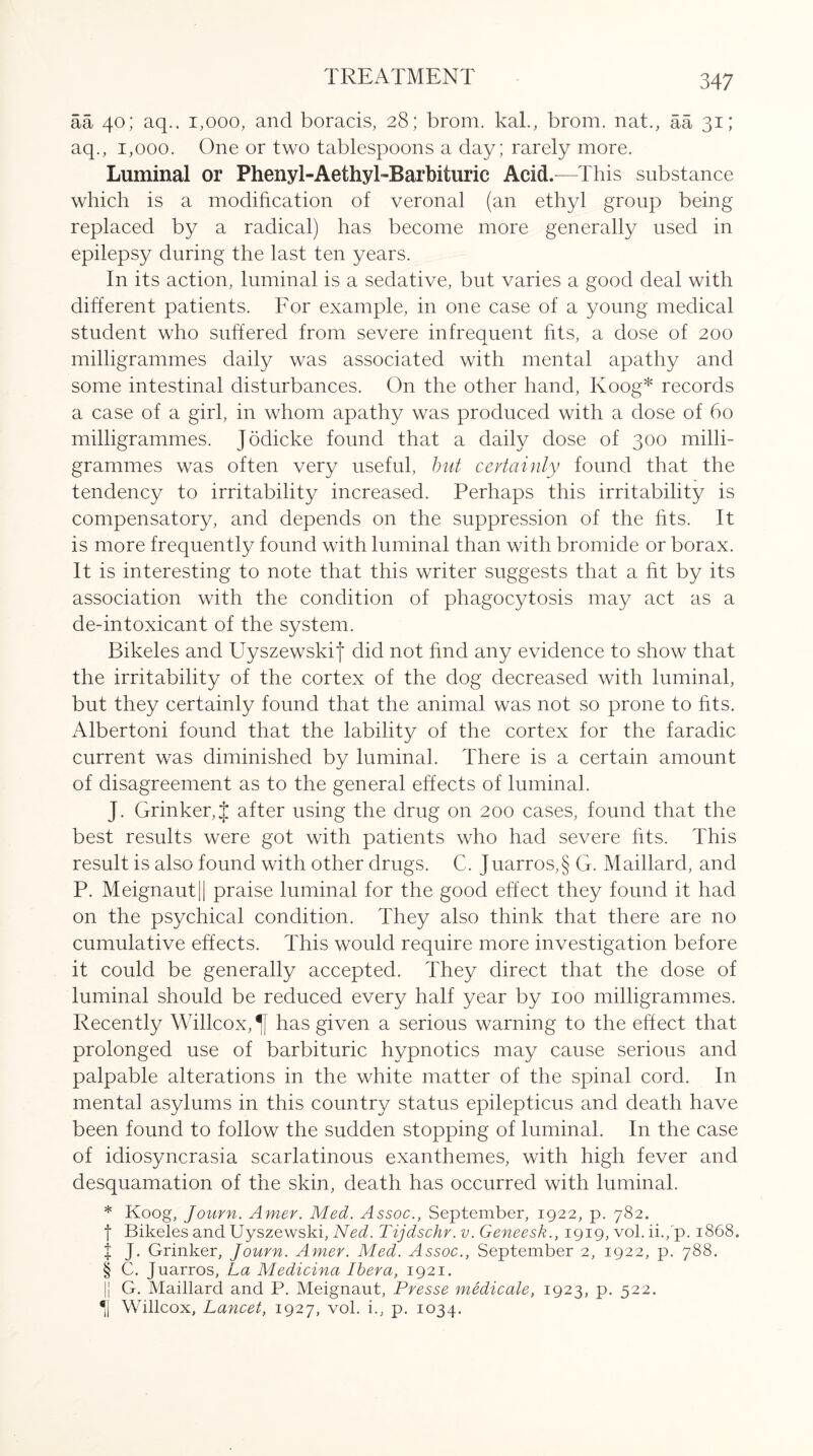 aa 40; aq.. 1,000, and boracis, 28; brom. kal., brom. nat., aa 31; aq., 1,000. One or two tablespoons a day; rarely more. Luminal or Phenyl-AethyGBarbituric Acid.—This substance which is a modification of veronal (an ethyl group being replaced by a radical) has become more generally used in epilepsy during the last ten years. In its action, luminal is a sedative, but varies a good deal with different patients. For example, in one case of a young medical student who suffered from severe infrequent fits, a dose of 200 milligrammes daily was associated with mental apathy and some intestinal disturbances. On the other hand, Koog* records a case of a girl, in whom apathy was produced with a dose of 60 milligrammes. Jodicke found that a daily dose of 300 milli¬ grammes was often very useful, but certainly found that the tendency to irritability increased. Perhaps this irritability is compensatory, and depends on the suppression of the fits. It is more frequently found with luminal than with bromide or borax. It is interesting to note that this writer suggests that a fit by its association with the condition of phagocytosis may act as a de-intoxicant of the system. Bikeles and Uyszewskij did not find any evidence to show that the irritability of the cortex of the dog decreased with luminal, but they certainly found that the animal was not so prone to fits. Albertoni found that the lability of the cortex for the faradic current was diminished by luminal. There is a certain amount of disagreement as to the general effects of luminal. J. Grinker,J after using the drug on 200 cases, found that the best results were got with patients who had severe fits. This result is also found with other drugs. C. Juarros,§ G. Maillard, and P. Meignaut|| praise luminal for the good effect they found it had on the psychical condition. They also think that there are no cumulative effects. This would require more investigation before it could be generally accepted. They direct that the dose of luminal should be reduced every half year by 100 milligrammes. Recently Willcox,^f has given a serious warning to the effect that prolonged use of barbituric hypnotics may cause serious and palpable alterations in the white matter of the spinal cord. In mental asylums in this country status epilepticus and death have been found to follow the sudden stopping of luminal. In the case of idiosyncrasia scarlatinous exanthernes, with high fever and desquamation of the skin, death has occurred with luminal. * Koog, Journ. Amer. Med. Assoc., September, 1922, p. 782. f Bikeles and Uyszewski, Ned. Tijdschr. v. Geneesk., 1919, vol. ii./p. 1868. f J. Grinker, Journ. Amer. Med. Assoc., September 2, 1922, p. 788. § C. Juarros, La Medicina Ibera, 1921. || G. Maillard and P. Meignaut, Presse medicate, 1923, p. 522. *1 Willcox, Lancet, 1927, vol. i., p. 1034.