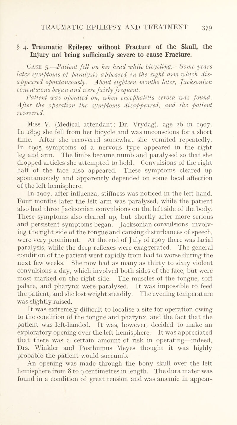 § 4. Traumatic Epilepsy without Fracture of the Skull, the Injury not being sufficiently severe to cause Fracture. Case 5.—Patient fell on her head while bicycling. Some years later symptoms of paralysis appeared in the right arm which dis¬ appeared spontaneously. About eighteen months later, Jacksonian convulsions began and were fairly f requent. Patient was operated on, when encephalitis serosa was found. After the operation the symptoms disappeared, and the patient recovered. Miss V. (Medical attendant: Dr. Vrydag), age 26 in 1907. In 1899 she fell from her bicycle and was unconscious for a short time. After she recovered somewhat she vomited repeatedly. In 1905 symptoms of a nervous type appeared in the right leg and arm. The limbs became numb and paralysed so that she dropped articles she attempted to hold. Convulsions of the right half of the face also appeared. These symptoms cleared up spontaneously and apparently depended on some local affection of the left hemisphere. In 1907, after influenza, stiffness was noticed in the left hand. Four months later the left arm was paralysed, while the patient also had three J acksonian convulsions on the left side of the body. These symptoms also cleared up, but shortly after more serious and persistent symptoms began. Jacksonian convulsions, involv¬ ing the right side of the tongue and causing disturbances of speech, were very prominent. At the end of July of 1907 there was facial paralysis, while the deep reflexes were exaggerated. The general condition of the patient went rapidly from bad to worse during the next few weeks. She now had as many as thirty to sixty violent convulsions a day, which involved both sides of the face, but were most marked on the right side. The muscles of the tongue, soft palate, and pharynx were paralysed. It was impossible to feed the patient, and she lost weight steadily. The evening temperature was slightly raised. It was extremely difficult to localise a site for operation owing to the condition of the tongue and pharynx, and the fact that the patient was left-handed. It was, however, decided to make an exploratory opening over the left hemisphere. It was appreciated that there was a certain amount of risk in operating—indeed, Drs. Winkler and Posthumus Meyes thought it was highly probable the patient would succumb. An opening was made through the bony skull over the left hemisphere from 8 to 9 centimetres in length. The dura mater was found in a condition of great tension and was anaemic in appear-