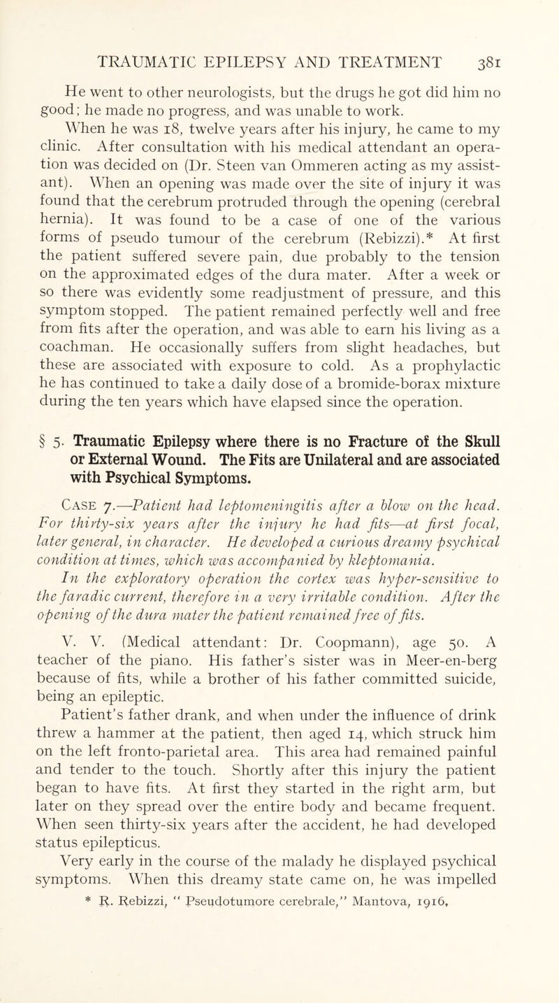 He went to other neurologists, but the drugs he got did him no good; he made no progress, and was unable to work. When he was 18, twelve years after his injury, he came to my clinic. After consultation with his medical attendant an opera¬ tion was decided on (Dr. Steen van Ommeren acting as my assist¬ ant). When an opening was made over the site of injury it was found that the cerebrum protruded through the opening (cerebral hernia). It was found to be a case of one of the various forms of pseudo tumour of the cerebrum (Rebizzi).* At first the patient suffered severe pain, due probably to the tension on the approximated edges of the dura mater. After a week or so there was evidently some readjustment of pressure, and this symptom stopped. The patient remained perfectly well and free from fits after the operation, and was able to earn his living as a coachman. He occasionally suffers from slight headaches, but these are associated with exposure to cold. As a prophylactic he has continued to take a daily dose of a bromide-borax mixture during the ten years which have elapsed since the operation. § 5. Traumatic Epilepsy where there is no Fracture of the Skull or External Wound. The Fits are Unilateral and are associated with Psychical Symptoms. Case 7.—Patient had leptomeningitis after a blow on the head. For thirty-six years after the injury he had fits—at first focal, later general, in character. He developed a curious dreamy psychical condition at times, which was accompanied by kleptomania. In the exploratory operation the cortex was hyper-sensitive to the faradic current, therefore in a very irritable condition. After the opening of the dura mater the patient remained free of fits. V. V. (Medical attendant: Dr. Coopmann), age 50. A teacher of the piano. His father’s sister was in Meer-en-berg because of fits, while a brother of his father committed suicide, being an epileptic. Patient’s father drank, and when under the influence of drink threw a hammer at the patient, then aged 14, which struck him on the left fronto-parietal area. This area had remained painful and tender to the touch. Shortly after this injury the patient began to have fits. At first they started in the right arm, but later on they spread over the entire body and became frequent. When seen thirty-six years after the accident, he had developed status epilepticus. Very early in the course of the malady he displayed psychical symptoms. When this dreamy state came on, he was impelled * R. Rebizzi, “ Pseudotumore cerebrale,” Mantova, 1916.