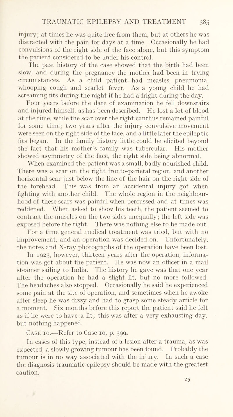 injury; at times he was quite free from them, but at others he was distracted with the pain for days at a time. Occasionally he had convulsions of the right side of the face alone, but this symptom the patient considered to be under his control. The past history of the case showed that the birth had been slow, and during the pregnancy the mother had been in trying circumstances. As a child patient had measles, pneumonia, whooping cough and scarlet fever. As a young child he had screaming fits during the night if he had a fright during the day. Four years before the date of examination he fell downstairs and injured himself, as has been described. He lost a lot of blood at the time, while the scar over the right canthus remained painful for some time; two years after the injury convulsive movement were seen on the right side of the face, and a little later the epileptic fits began. In the family history little could be elicited beyond the fact that his mother’s family was tubercular. His mother showed asymmetry of the face, the right side being abnormal. When examined the patient was a small, badly nourished child. There was a scar on the right fronto-parietal region, and another horizontal scar just below the line of the hair on the right side of the forehead. This was from an accidental injury got when fighting with another child. The whole region in the neighbour¬ hood of these scars was painful when percussed and at times was reddened. When asked to show his teeth, the patient seemed to contract the muscles on the two sides unequally; the left side was exposed before the right. There was nothing else to be made out. For a time general medical treatment was tried, but with no improvement, and an operation was decided on. Unfortunately, the notes and X-ray photographs of the operation have been lost. In 1923, however, thirteen years after the operation, informa¬ tion was got about the patient. He was now an officer in a mail steamer sailing to India. The history he gave was that one year after the operation he had a slight fit, but no more followed. The headaches also stopped. Occasionally he said he experienced some pain at the site of operation, and sometimes when he awoke after sleep he was dizzy and had to grasp some steady article for a moment. Six months before this report the patient said he felt as if he were to have a fit; this was after a very exhausting day, but nothing happened. Case 10.—Refer to Case 10, p. 399. In cases of this type, instead of a lesion after a trauma, as was expected, a slowly growing tumour has been found. Probably the tumour is in no way associated with the injury. In such a case the diagnosis traumatic epilepsy should be made with the greatest caution, 25