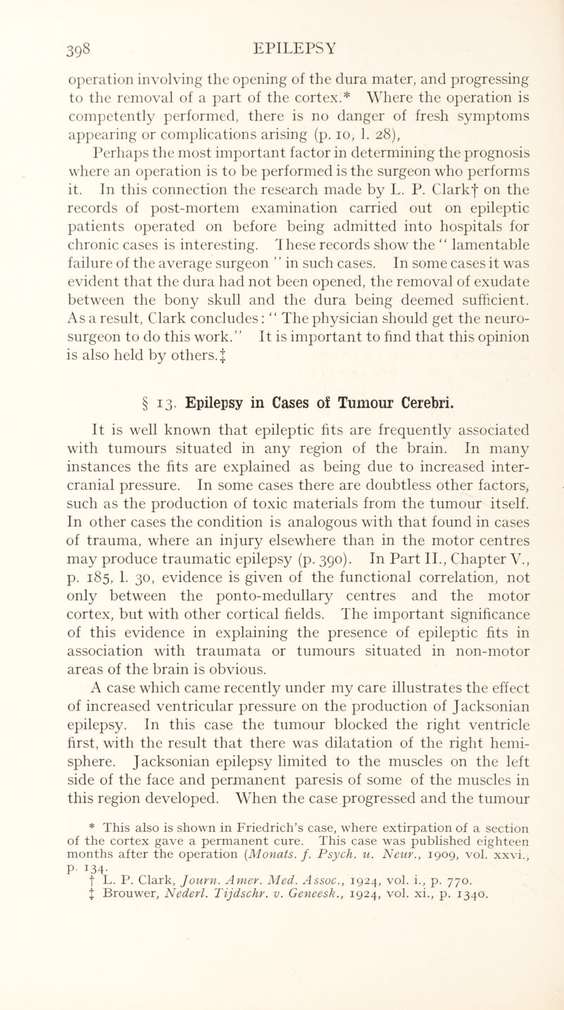 operation involving the opening of the dura mater, and progressing to the removal of a part of the cortex.* Where the operation is competently performed, there is no danger of fresh symptoms appearing or complications arising (p. io, 1. 28), Perhaps the most important factor in determining the prognosis where an operation is to be performed is the surgeon who performs it. In this connection the research made by L. P. ClarkJ on the records of post-mortem examination carried out on epileptic patients operated on before being admitted into hospitals for chronic cases is interesting. These records show the “ lamentable failure of the average surgeon ’ ’ in such cases. In some cases it was evident that the dura had not been opened, the removal of exudate between the bony skull and the dura being deemed sufficient. As a result, Clark concludes:  The physician should get the neuro¬ surgeon to do this work.” It is important to find that this opinion is also held by others. | § 13. Epilepsy in Cases of Tumour Cerebri. It is well known that epileptic fits are frequently associated with tumours situated in any region of the brain. In many instances the fits are explained as being due to increased inter- cranial pressure. In some cases there are doubtless other factors, such as the production of toxic materials from the tumour itself. In other cases the condition is analogous with that found in cases of trauma, where an injury elsewhere than in the motor centres may produce traumatic epilepsy (p. 390). In Part II., Chapter V., p. 185, 1. 30, evidence is given of the functional correlation, not only between the ponto-medullary centres and the motor cortex, but with other cortical fields. The important significance of this evidence in explaining the presence of epileptic fits in association with traumata or tumours situated in non-motor areas of the brain is obvious. A case which came recently under my care illustrates the effect of increased ventricular pressure on the production of Jacksonian epilepsy. In this case the tumour blocked the right ventricle first, with the result that there was dilatation of the right hemi¬ sphere. Jacksonian epilepsy limited to the muscles on the left side of the face and permanent paresis of some of the muscles in this region developed. When the case.progressed and the tumour * This also is shown in Friedrich’s case, where extirpation of a section of the cortex gave a permanent cure. This case was published eighteen months after the operation (Monats. /. Psych, u. Neur., 1909, vol. xxvi., P- 134* f L. P. Clark, Journ. Amer. Med. Assoc., 1924, vol. i., p. 770. I Brouwer, Nederl. Tijdschr. v. Geneesk., 1924, vol. xi., p. 1340.