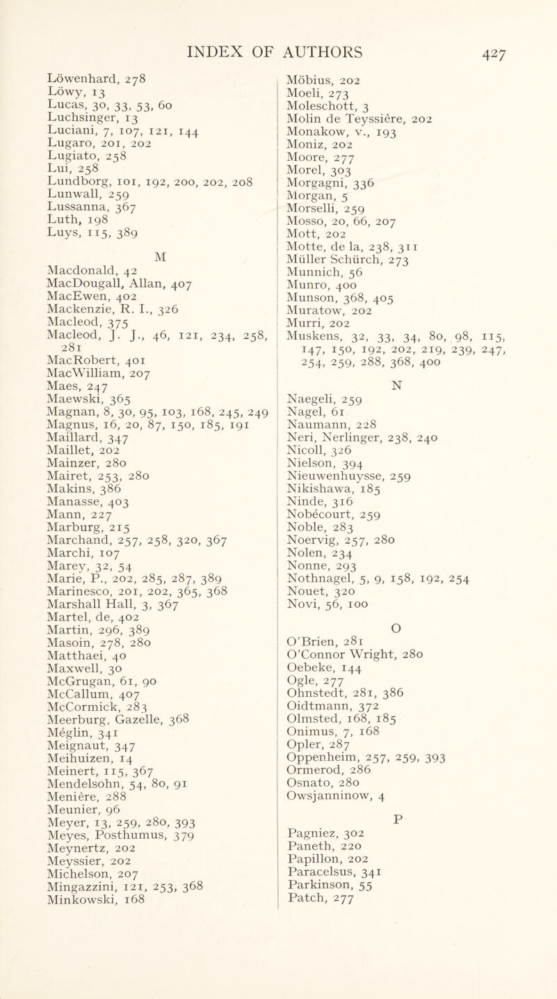 Lowenhard, 278 Lowy, 13 Lucas, 30, 33, 53, 60 Luchsinger, 13 Luciani, 7, 107, 121, 144 Lugaro, 201, 202 Lugiato, 258 Lui, 258 Lundborg, 101, 192, 200, 202, 208 Lunwall, 259 Lussanna, 367 Luth, 198 Luys, 115, 389 M Macdonald, 42 MacDougall, Allan, 407 MacEwen, 402 Mackenzie, R. I., 326 Macleod, 375 Macleod, J. J., 46, 121, 234, 258, 281 MacRobert, 401 MacWilliam, 207 Maes, 247 Maewski, 365 Magnan, 8, 30, 95, 103, 168, 245, 249 Magnus, 16, 20, 87, 150, 185, 191 Maillard, 347 Maillet, 202 Mainzer, 280 Mairet, 253, 280 Makins, 386 Manasse, 403 Mann, 227 Marburg, 215 Marchand, 257, 258, 320, 367 Marchi, 107 Marey, 32, 54 Marie, P., 202, 285, 287, 389 Marinesco, 201, 202, 365, 368 Marshall Hall, 3, 367 Martel, de, 402 Martin, 296, 389 Masoin, 278, 280 Matthaei, 40 Maxwell, 30 McGrugan, 61, 90 McCallum, 407 McCormick, 283 Meerburg, Gazelle, 368 Meglin, 341 Meignaut, 347 Meihuizen, 14 Meinert, 115, 367 Mendelsohn, 54, 80, 91 Meniere, 288 Meunier, 96 Meyer, 13, 259, 280, 393 Meyes, Posthumus, 379 Meynertz, 202 Meyssier, 202 Michelson, 207 Mingazzini, 121, 253, 368 Minkowski, 168 Mobius, 202 Moeli, 273 Moleschott, 3 Molin de Teyssiere, 202 Monakow, v., 193 Moniz, 202 Moore, 277 Morel, 303 Morgagni, 336 Morgan, 5 ' Morselli, 259 Mosso, 20, 66, 207 Mott, 202 Motte, de la, 238, 311 Muller Schlirch, 273 Munnich, 56 Munro, 400 Munson, 368, 405 Muratow, 202 Murri, 202 Muskens, 32, 33, 34, 80, 98, 115, 147, 150, 192, 202, 219, 239, 247, 254> 259, 288, 368, 400 N Naegeli, 259 Nagel, 61 Naumann, 228 Neri, Nerlinger, 238, 240 Nicoll, 326 Nielson, 394 Nieuwenhuysse, 259 Nikishawa, 185 Ninde, 316 Nobecourt, 259 Noble, 283 Noervig, 257, 280 Nolen, 234 Nonne, 293 Nothnagel, 5, 9, 158, 192, 254 Nouet, 320 Novi, 56, 100 O O’Brien, 281 O’Connor Wright, 280 Oebeke, 144 Ogle, 277 Ohnstedt, 281, 386 Oidtmann, 372 Olmsted, 168, 185 Onimus, 7, 168 Opler, 287 Oppenheim, 257, 259, 393 Ormerod, 286 Osnato, 280 Owsjanninow, 4 P Pagniez, 302 Paneth, 220 Papillon, 202 Paracelsus, 341 Parkinson, 55 Patch, 277
