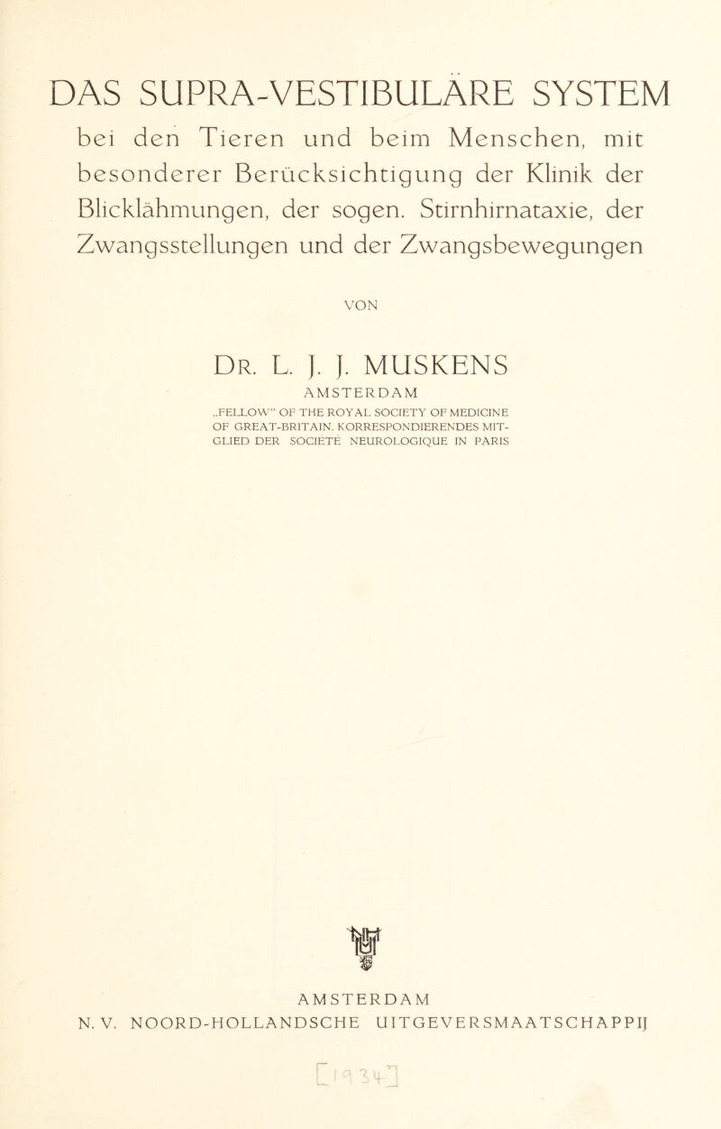 bei den Tieren und beim Menschen, mit besonderer Berücksichtigung der Klinik der Blicklähmungen, der sogen. Stirnhirnataxie, der Zwangsstellungen und der Zwangsbewegungen VON Dr. L. ]. j. MUSKENS AMSTERDAM „FELLOW” OF THE ROYAL SOCIETY OF MEDICINE OF GREAT-BR1TAIN. KORRESPONDIERENDES MIT¬ GLIED DER SOGIETE NEUROLOGIQUE IN PARIS AMSTERDAM N. V. NOORD-HOLLANDSCHE UITGEYERSMAATSCEiAPPIJ r,