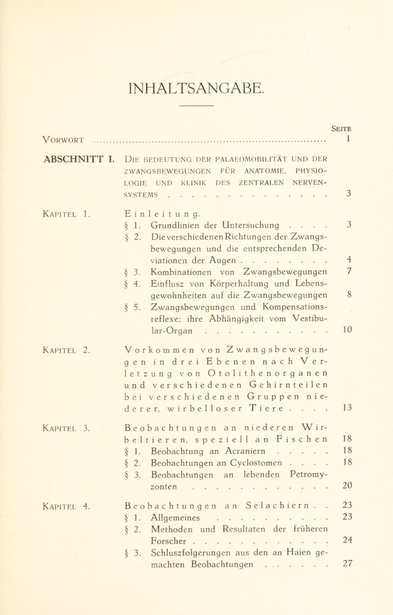 INHALTSANGABE. Vorwort . ABSCHNITT I Kapitel 1. Kapitel 2. Kapitel 3. Kapitel 4. Seite . 1 Die BEDEUTUNG DER PALAEOMOBILITÄT UND DER ZWANGSBEWEGUNGEN FÜR ANATOMIE, PHYSIO¬ LOGIE UND KLINIK DES ZENTRALEN NERVEN¬ SYSTEMS . 3 Einleitung. § 1. Grundlinien der Untersuchung .... 3 § 2. Die verschiedenen Richtungen der Zwangs¬ bewegungen und die entsprechenden De¬ viationen der Augen. 4 § 3. Kombinationen von Zwangsbewegungen 7 § 4. Einflusz von Körperhaltung und Lebens¬ gewohnheiten auf die Zwangsbewegungen 8 § 5. Zwangsbewegungen und Kompensations¬ reflexe; ihre Abhängigkeit vom Vestibu- lar-Organ. 10 Vorkommen von Zwangsbewegun¬ gen in drei Ebenen nach Ver¬ letzung von Otolithenorganen und verschiedenen Gehirn teilen bei verschiedenen Gruppen nie¬ derer, wirbelloser Tiere. . . . 13 Beobachtungen an niederen W i r- beltieren, speziell an Fischen 18 § 1. Beobachtung an Acraniern ..... 18 § 2. Beobachtungen an Cyclostomen .... 18 § 3. Beobachtungen an lebenden Petromy- zonten . 20 Beobachtungen an Selachiern. . 23 § 1. Allgemeines . 23 § 2. Methoden und Resultaten der früheren Forscher. 24 § 3. Schluszfolgerungen aus den an Haien ge¬ machten Beobachtungen. 27