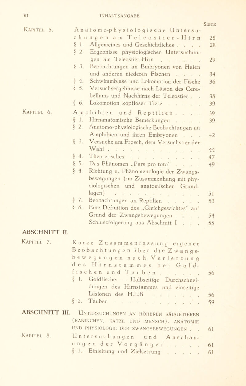 Kapitel 5. Kapitel 6. ABSCHNITT Kapitel 7. ABSCHNITT Seite Anatom o-p hysiologische Untersu¬ chungen am Teleostier-Hirn 28 § 1. Allgemeines und Geschichtliches .... 28 § 2. Ergebnisse physiologischer Untersuchun¬ gen am Teleostier-Hirn.29 § 3. Beobachtungen an Embryonen von Haien und anderen niederen Fischen .... 34 § 4. Schwimmblase und Lokomotion der Fische 36 § 5. Versuchsergebnisse nach Läsion des Cere- bellums und Nachhirns der Teleostier . . 38 § 6. Lokomotion kopfloser Tiere.39 Amphibien und Reptilien. . . . 39 § 1. Hirnanatomische Bemerkungen .... 39 § 2. Anatomo-physiologische Beobachtungen an Amphibien und ihren Embryonen ... 42 § 3. Versuche am. Frosch, dem Versuchstier der Wahl. 44 § 4. Theoretisches.47 § 5. Das Phänomen „Pars pro toto” .... 49 § 4. Richtung u. Phänomenologie der Zwangs¬ bewegungen (im Zusammenhang mit phy¬ siologischen und anatomischen Grund¬ lagen) .51 § 7. Beobachtungen an Reptilien.53 § 8. Eine Definition des „Gleichgewichtes auf Grund der Zwangsbewegungen .... 54 Schluszfolgerung aus Abschnitt 1 55 IL Kurze Zusammenfassung eigener Beobachtungen über die Zwangs¬ bewegungen nach Verletzung des Hirns Dammes bei Gold¬ fischen und Tauben .56 § 1. Goldfische: — Halbseitige Durchschnei¬ dungen des Hirnstammes und einseitige Läsionen des H.L.B.56 § 2. Tauben.59 III. Untersuchungen an höheren Säugetieren (KANINCHEN, KATZE UND MENSCH). ANATOMIE UND PHYSIOLOGIE DER ZWANGSBEWEGUNGEN . . 61 Untersuchungen und Anschau¬ ungen der Vorgänger .61 § 1. Einleitung und Zielsetzung.61 Kapitel 8.