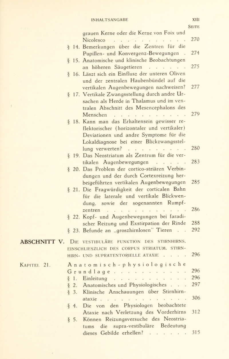 Seite ABSCHNITT Kapitel 21. grauen Kerne oder die Kerne von Foix und Nicolesco . .270 § 14. Bemerkungen über die Zentren für die Pupillen- und Konvergenz-Bewegungen . 274 § 15. Anatomische und klinische Beobachtungen an höheren Säugetieren ...... 275 § 16. Läszt sich ein Einflusz der unteren Oliven und der zentralen Haubenbündel auf die vertikalen Augenbewegungen nachweisen? 277 § 17. Vertikale Zwangsstellung durch andre Ur¬ sachen als Herde in Thalamus und im ven¬ tralen Abschnitt des Mesencephalons des Menschen ..279 § 18. Kann man das Erhaltensein gewisser re¬ flektorischer (horizontaler und vertikaler) Deviationen und andre Symptome für die Lokaldiagnose bei einer Blickzwangsstel¬ lung verwerten? ......... 280 § 19. Das Neostriatum als Zentrum für die ver¬ tikalen Augenbewegungen.283 § 20. Das Problem der cortico-striären Verbin¬ dungen und der durch Cortexreizung her¬ beigeführten vertikalen Augenbewegungen 285 § 21. Die Fragwürdigkeit der corticalen Bahn für die laterale und vertikale Blickwen¬ dung, sowie der sogenannten Rumpf¬ zentren ..286 § 22. Kopf- und Augenbewegungen bei faradi- scher Reizung und Exstirpation der Rinde 288 § 23. Befunde an ,,groszhirnlosen” Tieren . . 292 . Die vestibuläre Funktion des stirnhirns, EIN SCH LI ES Z LI CH DES CORPUS STRIATUM. STIRN¬ HIRN- UND SUPRATENTORIELLE ATAXIE .... 296 Anatomisch-physiologische Grundlage.296 § 1. Einleitung ..296 § 2. Anatomisches und Physiologisches . . . 297 § 3. Klinische Anschauungen über Stirnhirn¬ ataxie ..306 § 4. Die von den Physiologen beobachtete Ataxie nach Verletzung des Vorderhirns 312 § 5. Können Reizungsversuche des Neostria¬ tums die supra-vestibuläre Bedeutung dieses Gebilde erhellen?.315