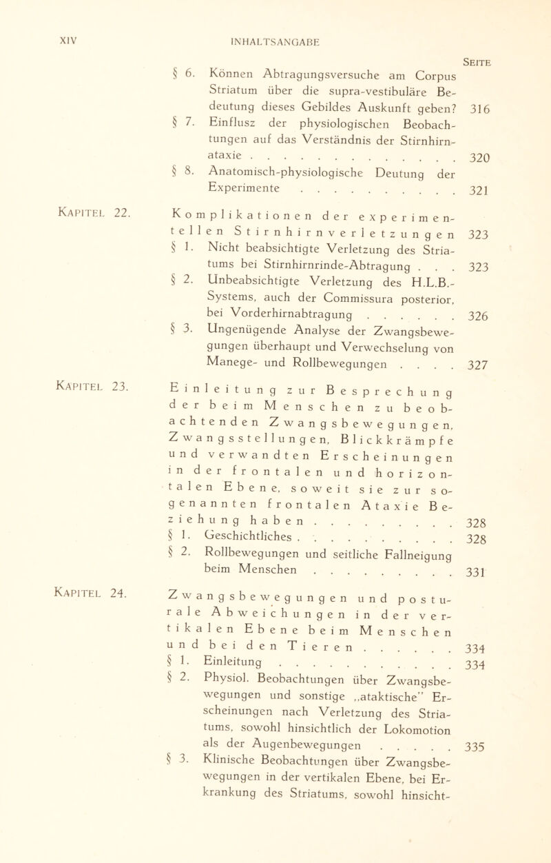Kapitel 22. Kapitel 23. Kapitel 24. Seite § 6. Können Abtragungsversuche am Corpus Striatum über die supra-vestibuläre Be¬ deutung dieses Gebildes Auskunft geben? 316 § 7. Einflusz der physiologischen Beobach¬ tungen auf das Verständnis der Stirnhim- ata*ie.320 § 8. Anatomisch-physiologische Deutung der Experimente.321 Komplikationen der experime n- teilen Stirnhirnverletzungen 323 § 1. Nicht beabsichtigte Verletzung des Stria¬ tums bei Stirnhirnrinde-Abtragung . . . 323 § 2. Unbeabsichtigte Verletzung des H.L.B.- Systems, auch der Commissura posterior, bei Vorderhirnabtragung.326 § 3. Ungenügende Analyse der Zwangsbewe¬ gungen überhaupt und Verwechselung von Manege- und Rollbewegungen .... 327 Einleitung zur Besprechung der beim Menschen zu beob¬ achtenden Zwangsbewegungen, Zwangsstellungen, Blickkrämpfe und verwandten Erscheinungen in der frontalen und horizon¬ talen Ebene, soweit sie zur so¬ genannten frontalen Ataxie Be¬ ziehunghaben .328 § 1. Geschichtliches ..328 § 2. Rollbewegungen und seitliche Fallneigung beim Menschen ..33 j Zwangsbewegungen und postu- rale Abweichungen in der ver¬ tikalen Ebene beim 1VI e n s c h e n und bei den Tieren.334 § 1. Einleitung. 334 § 2. Physiol. Beobachtungen über Zwangsbe¬ wegungen und sonstige ,.ataktische’' Er¬ scheinungen nach Verletzung des Stria¬ tums, sowohl hinsichtlich der Lokomotion als der Augenbewegungen.335 § 3. Klinische Beobachtungen über Zwangsbe- wegungen in der vertikalen Ebene, bei Er¬ krankung des Striatums, sowohl hinsicht-