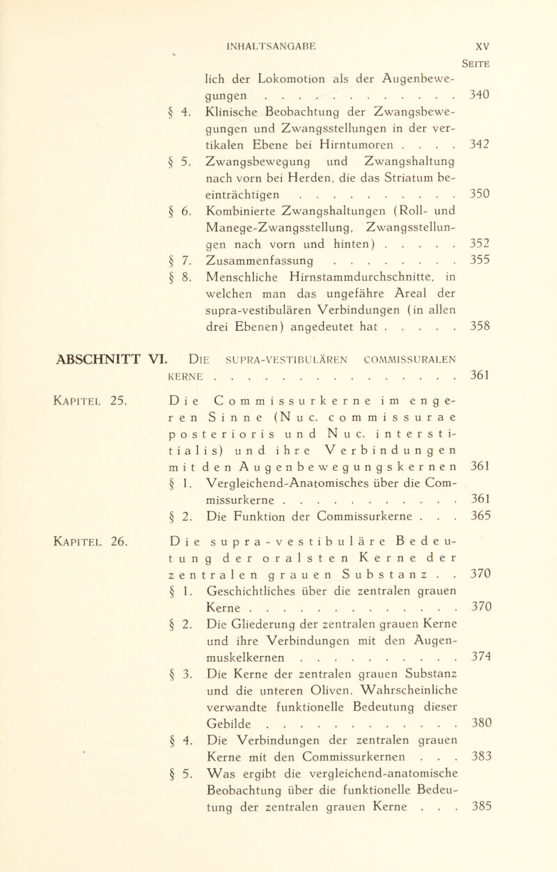 Seite ABSCHNITT Kapitel 25. Kapitel 26. lieh der Lokomotion als der Augenbewe¬ gungen . 340 § 4. Klinische Beobachtung der Zwangsbewe¬ gungen und Zwangsstellungen in der ver¬ tikalen Ebene bei Hirntumoren .... 342 § 5. Zwangsbewegung und Zwangshaltung nach vorn bei Herden, die das Striatum be¬ einträchtigen .......... 350 § 6. Kombinierte Zwangshaltungen (Roll- und Manege-Zwangsstellung, Zwangsstellun¬ gen nach vorn und hinten) ..... 352 § 7. Zusammenfassung ..355 § 8. Menschliche Hirnstammdurchschnitte, in welchen man das ungefähre Areal der supra-vestibulären Verbindungen (in allen drei Ebenen) angedeutet hat.358 VL Die supra-vestibulären commissuralen KERNE.361 Die Commissurkerne im enge¬ ren Sinne (Nuc. commissurae posterioris und Nuc. intersti- tialis) und ihre Verbindungen mit den Augenbewegungskernen 361 § 1. Vergleichend-Anatomisches über die Com¬ missurkerne ........... 361 § 2. Die Funktion der Commissurkerne . . . 365 Die supra-vestibuläre Bedeu¬ tung der oralsten Kerne der zentralen grauen Substanz . 370 § 1. Geschichtliches über die zentralen grauen Kerne ............. 370 § 2. Die Gliederung der zentralen grauen Kerne und ihre Verbindungen mit den Augen¬ muskelkernen ..374 § 3. Die Kerne der zentralen grauen Substanz und die unteren Oliven. Wahrscheinliche verwandte funktionelle Bedeutung dieser Gebilde. 380 § 4. Die Verbindungen der zentralen grauen Kerne mit den Commissurkernen . . . 383 § 5. Was ergibt die vergleichend-anatomische Beobachtung über die funktionelle Bedeu¬ tung der zentralen grauen Kerne . . . 385