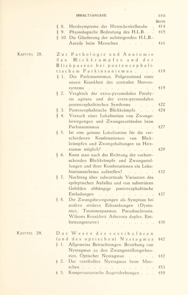 Kapitel Kapitel § 8. Herdsymptome der Hirnschenkelhaube § 9. Physiologische Bedeutung des H.L.B. . § 10. Die Gliederung der aufsteigenden H.L.B.- Anteile beim Menschen .... 28. Zur Pathologie und Anatomie des Blickkrampfes und der Blickparese bei postencephali- tische m Parkinsonismus . § 1. Der Parkinsonismus, Folgezustand einer neuen Krankheit des zentralen Nerven¬ systems .. § 2. Vergleich der extra-pyramidalen Paraly¬ sis agitans und der extra-pyramidalen postencephalitischen Syndrome . . . . § 3. Postencephalitische Blickkrämpfe § 4. Versuch einer Lokalisation von Zwangs¬ bewegungen und Zwangszuständen beim Parkinsonismus. § 5. Ist eine genaue Lokalisation für die ver¬ schiedenen Kombinationen von Blick¬ krämpfen und Zwangshaltungen im Hirn¬ stamm möglich?. § 6. Kann man nach der Richtung der vorherr¬ schenden Blickkrämpfe und Zwangsstel¬ lungen und ihrer Kombinationen ein Loka¬ lisationsschema aufstellen?. § 7. Nachtrag über subcorticale Varianten des epileptischen Anfalles und von substriären Gebilden abhängige postencephalitische Entladungen. § 8. Die Zwangsbewegungen als Symptom bei andren striären Erkrankungen (Dysto¬ nien, Torsionsspasmus, Pseudosclerosis, Wilsons Krankheit, Athetosis duplex, Ent¬ hirnungsstarre) . 29. Das W esen des vestibulären (und des optischen) Nystagmus § 1. Allgemeine Betrachtungen. Beziehung von Nystagmus zu den Zwangsstellungstheo¬ rien. Optischer Nystagmus. $ 2, Der vestibuläre Nystagmus beim Men¬ schen . $ 3. Kompensatorische Augendrehungen . Seite 414 415 416 419 419 422 424 427 429 432 437 439 442 442 453 459