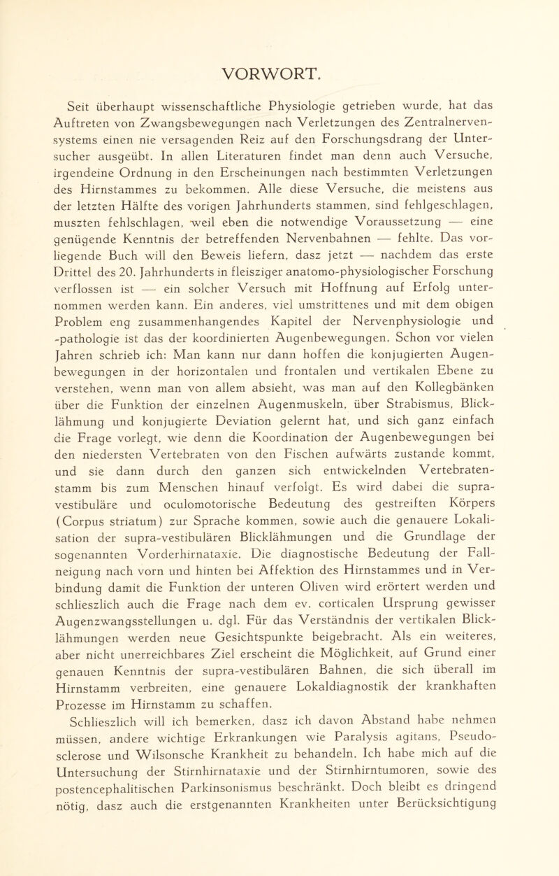 VORWORT. Seit überhaupt wissenschaftliche Physiologie getrieben wurde, hat das Auftreten von Zwangsbewegungen nach Verletzungen des Zentralnerven¬ systems einen nie versagenden Reiz auf den Forschungsdrang der Unter¬ sucher ausgeübt. In allen Literaturen findet man denn auch Versuche, irgendeine Ordnung in den Erscheinungen nach bestimmten Verletzungen des Hirnstammes zu bekommen. Alle diese Versuche, die meistens aus der letzten Hälfte des vorigen Jahrhunderts stammen, sind fehlgeschlagen, muszten fehlschlagen, weil eben die notwendige Voraussetzung — eine genügende Kenntnis der betreffenden Nervenbahnen — fehlte. Das vor¬ liegende Buch will den Beweis liefern, dasz jetzt — nachdem das erste Drittel des 20. Jahrhunderts in fleisziger anatomo-physiologischer Forschung verflossen ist — ein solcher Versuch mit Hoffnung auf Erfolg unter¬ nommen werden kann. Ein anderes, viel umstrittenes und mit dem obigen Problem eng zusammenhängendes Kapitel der Nervenphysiologie und -pathologie ist das der koordinierten Augenbewegungen. Schon vor vielen Jahren schrieb ich: Man kann nur dann hoffen die konjugierten Augen¬ bewegungen in der horizontalen und frontalen und vertikalen Ebene zu verstehen, wenn man von allem absieht, was man auf den Kollegbänken über die Funktion der einzelnen Augenmuskeln, über Strabismus, Blick¬ lähmung und konjugierte Deviation gelernt hat, und sich ganz einfach die Frage vorlegt, wie denn die Koordination der Augenbewegungen bei den niedersten Vertebraten von den Fischen aufwärts zustande kommt, und sie dann durch den ganzen sich entwickelnden Vertebraten¬ stamm bis zum Menschen hinauf verfolgt. Es wird dabei die supra¬ vestibuläre und oculomotorische Bedeutung des gestreiften Körpers (Corpus Striatum) zur Sprache kommen, sowie auch die genauere Lokali¬ sation der supra-vestibulären Blicklähmungen und die Grundlage der sogenannten Vorderhirnataxie. Die diagnostische Bedeutung der Fall¬ neigung nach vorn und hinten bei Affektion des Hirnstammes und in Ver¬ bindung damit die Funktion der unteren Oliven wird erörtert werden und schlieszlich auch die Frage nach dem ev. corticalen Ursprung gewisser Augenzwangsstellungen u. dgl. Für das Verständnis der vertikalen Blick¬ lähmungen werden neue Gesichtspunkte beigebracht. Als ein weiteres, aber nicht unerreichbares Ziel erscheint die Möglichkeit, auf Grund einer genauen Kenntnis der supra-vestibulären Bahnen, die sich überall im Hirnstamm verbreiten, eine genauere Lokaldiagnostik der krankhaften Prozesse im Hirnstamm zu schaffen. Schlieszlich will ich bemerken, dasz ich davon Abstand habe nehmen müssen, andere wichtige Erkrankungen wie Paralysis agitans, Pseudo- sclerose und Wilsonsche Krankheit zu behandeln. Ich habe mich auf die Untersuchung der Stirnhirnataxie und der Stirnhirntumoren, sowie des postencephalitischen Parkinsonismus beschränkt. Doch bleibt es dringend nötig, dasz auch die erstgenannten Krankheiten unter Berücksichtigung