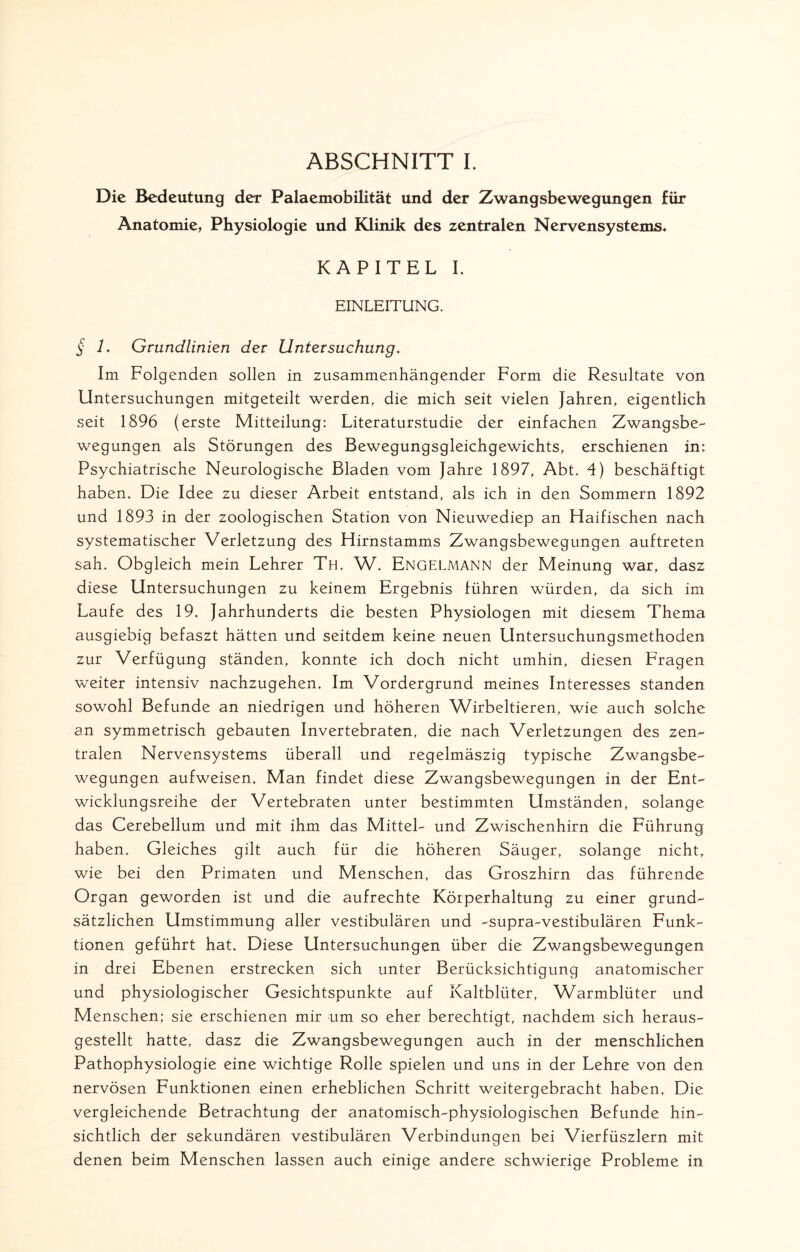 ABSCHNITT I. Die Bedeutung der Palacmobilität und der Zwangsbewegungen für Anatomie, Physiologie und Klinik des zentralen Nervensystems* KAPITEL I. EINLEITUNG. § L Grundlinien der Untersuchung. Im Folgenden sollen in zusammenhängender Form die Resultate von Untersuchungen mitgeteilt werden, die mich seit vielen Jahren, eigentlich seit 1896 (erste Mitteilung: Literaturstudie der einfachen Zwangsbe¬ wegungen als Störungen des Bewegungsgleichgewichts, erschienen in: Psychiatrische Neurologische Bladen vom Jahre 1897, Abt. 4) beschäftigt haben. Die Idee zu dieser Arbeit entstand, als ich in den Sommern 1892 und 1893 in der zoologischen Station von Nieuwediep an Haifischen nach systematischer Verletzung des Hirnstamms Zwangsbewegungen auftreten sah. Obgleich mein Lehrer Th. W. Engelmann der Meinung war, dasz diese Untersuchungen zu keinem Ergebnis führen würden, da sich im Laufe des 19. Jahrhunderts die besten Physiologen mit diesem Thema ausgiebig befaszt hätten und seitdem keine neuen Untersuchungsmethoden zur Verfügung ständen, konnte ich doch nicht umhin, diesen Fragen weiter intensiv nachzugehen. Im Vordergrund meines Interesses standen sowohl Befunde an niedrigen und höheren Wirbeltieren, wie auch solche an symmetrisch gebauten Invertebraten, die nach Verletzungen des zen¬ tralen Nervensystems überall und regelmäszig typische Zwangsbe¬ wegungen aufweisen. Man findet diese Zwangsbewegungen in der Ent¬ wicklungsreihe der Vertebraten unter bestimmten Umständen, solange das Cerebellum und mit ihm das Mittel- und Zwischenhirn die Führung haben. Gleiches gilt auch für die höheren Säuger, solange nicht, wie bei den Primaten und Menschen, das Groszhirn das führende Organ geworden ist und die aufrechte Körperhaltung zu einer grund¬ sätzlichen Umstimmung aller vestibulären und -supra-vestibulären Funk¬ tionen geführt hat. Diese Untersuchungen über die Zwangsbewegungen in drei Ebenen erstrecken sich unter Berücksichtigung anatomischer und physiologischer Gesichtspunkte auf Kaltblüter, Warmblüter und Menschen; sie erschienen mir um so eher berechtigt, nachdem sich heraus¬ gestellt hatte, dasz die Zwangsbewegungen auch in der menschlichen Pathophysiologie eine wichtige Rolle spielen und uns in der Lehre von den nervösen Funktionen einen erheblichen Schritt weitergebracht haben. Die vergleichende Betrachtung der anatomisch-physiologischen Befunde hin¬ sichtlich der sekundären vestibulären Verbindungen bei Vierfüszlern mit denen beim Menschen lassen auch einige andere schwierige Probleme in