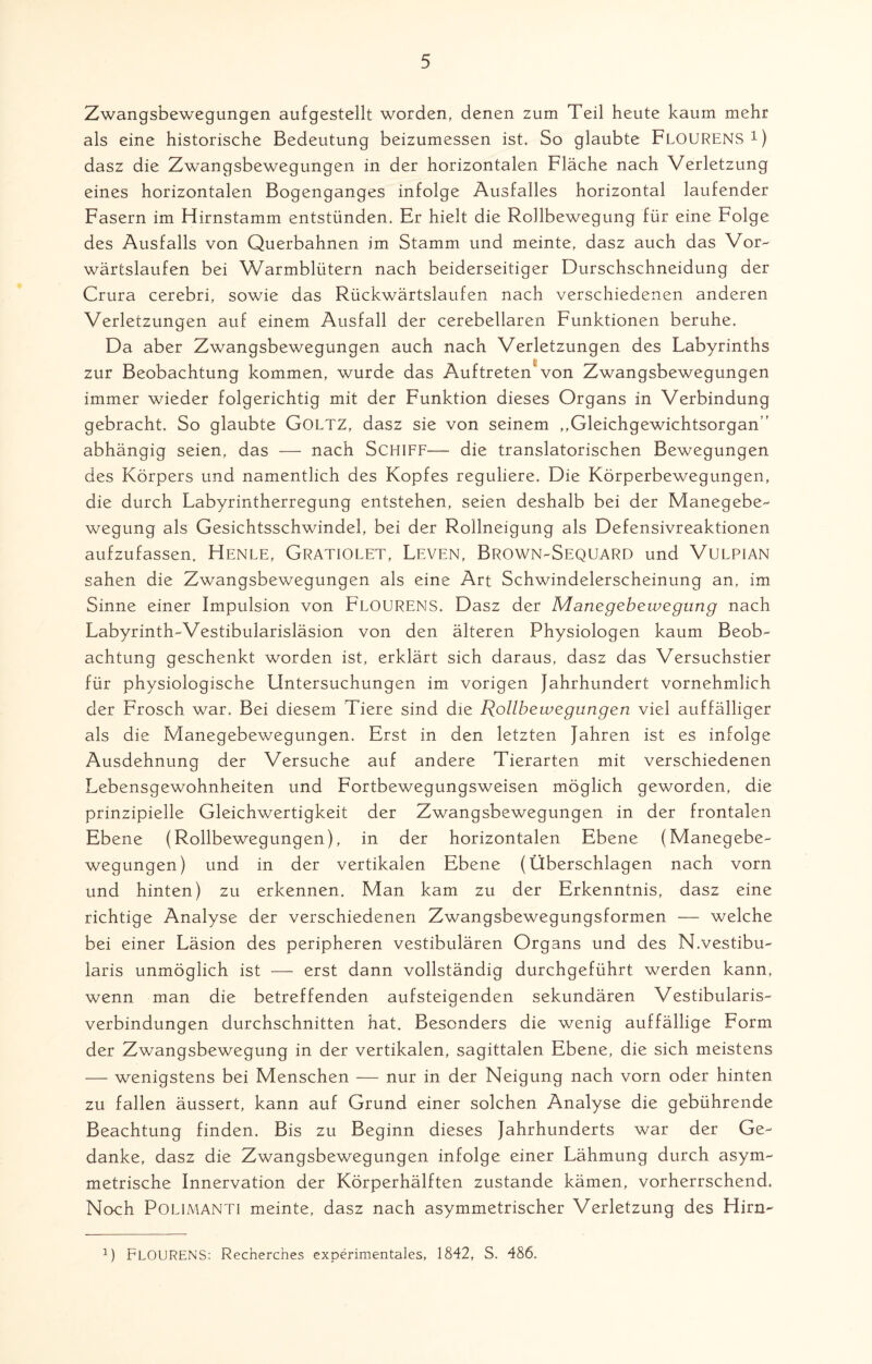Zwangsbewegungen aufgestellt worden, denen zum Teil heute kaum mehr als eine historische Bedeutung beizumessen ist. So glaubte FLOURENS1) dasz die Zwangsbewegungen in der horizontalen Fläche nach Verletzung eines horizontalen Bogenganges infolge Ausfalles horizontal laufender Fasern im Hirnstamm entstünden. Er hielt die Rollbewegung für eine Folge des Ausfalls von Querbahnen im Stamm und meinte, dasz auch das Vor¬ wärtslaufen bei Warmblütern nach beiderseitiger Durschschneidung der Crura cerebri, sowie das Rückwärtslaufen nach verschiedenen anderen Verletzungen auf einem Ausfall der cerebellaren Funktionen beruhe. Da aber Zwangsbewegungen auch nach Verletzungen des Labyrinths zur Beobachtung kommen, wurde das Auftreten von Zwangsbewegungen immer wieder folgerichtig mit der Funktion dieses Organs in Verbindung gebracht. So glaubte GOLTZ, dasz sie von seinem ,,Gleichgewichtsorgan’’ abhängig seien, das — nach SCHIFF—- die translatorischen Bewegungen des Körpers und namentlich des Kopfes reguliere. Die Körperbewegungen, die durch Labyrintherregung entstehen, seien deshalb bei der Manegebe¬ wegung als Gesichtsschwindel, bei der Rollneigung als Defensivreaktionen aufzufassen, Henle, Gratiolet, Leven, Brown-Sequard und Vulpian sahen die Zwangsbewegungen als eine Art Schwindelerscheinung an, im Sinne einer Impulsion von FLOURENS. Dasz der Manegebewegung nach Labyrinth-Vestibularisläsion von den älteren Physiologen kaum Beob¬ achtung geschenkt worden ist, erklärt sich daraus, dasz das Versuchstier für physiologische Untersuchungen im vorigen Jahrhundert vornehmlich der Frosch war. Bei diesem Tiere sind die Rollbewegungen viel auffälliger als die Manegebewegungen. Erst in den letzten Jahren ist es infolge Ausdehnung der Versuche auf andere Tierarten mit verschiedenen Lebensgewohnheiten und Fortbewegungsweisen möglich geworden, die prinzipielle Gleichwertigkeit der Zwangsbewegungen in der frontalen Ebene (Rollbewegungen), in der horizontalen Ebene (Manegebe¬ wegungen) und in der vertikalen Ebene (Überschlagen nach vorn und hinten) zu erkennen. Man kam zu der Erkenntnis, dasz eine richtige Analyse der verschiedenen Zwangsbewegungsformen ■— welche bei einer Läsion des peripheren vestibulären Organs und des N.vestibu- laris unmöglich ist — erst dann vollständig durchgeführt werden kann, wenn man die betreffenden aufsteigenden sekundären Vestibularis- verbindungen durchschnitten hat. Besonders die wenig auffällige Form der Zwangsbewegung in der vertikalen, sagittalen Ebene, die sich meistens — wenigstens bei Menschen — nur in der Neigung nach vorn oder hinten zu fallen äussert, kann auf Grund einer solchen Analyse die gebührende Beachtung finden. Bis zu Beginn dieses Jahrhunderts war der Ge¬ danke, dasz die Zwangsbewegungen infolge einer Lähmung durch asym¬ metrische Innervation der Körperhälften zustande kämen, vorherrschend. Noch Polimanti meinte, dasz nach asymmetrischer Verletzung des Hirn- 2) FLOURENS: Recnerches experimentales, 1842, S. 486.