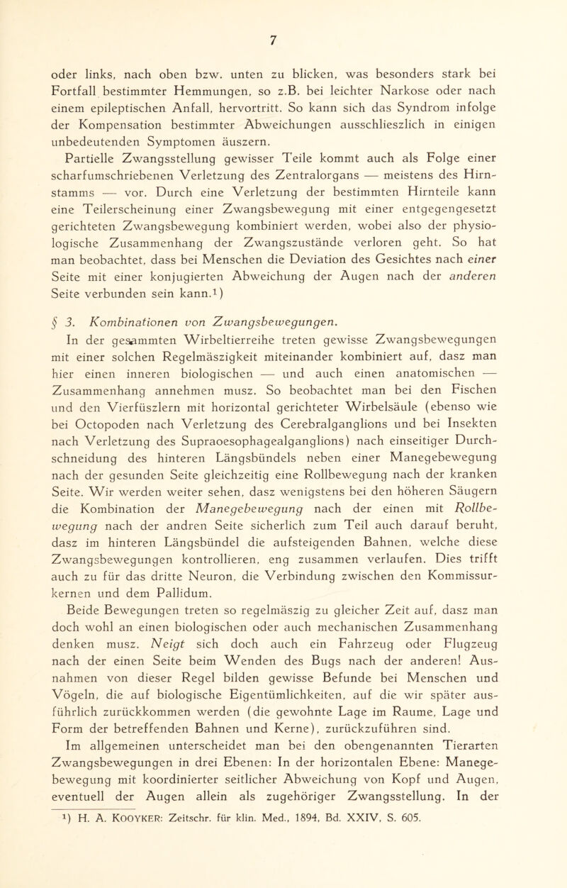 oder links, nach oben bzw. unten zu blicken, was besonders stark bei Fortfall bestimmter Hemmungen, so z.B. bei leichter Narkose oder nach einem epileptischen Anfall, hervortritt. So kann sich das Syndrom infolge der Kompensation bestimmter Abweichungen ausschlieszlich in einigen unbedeutenden Symptomen äuszern. Partielle Zwangsstellung gewisser Teile kommt auch als Folge einer scharf umschriebenen Verletzung des Zentralorgans — meistens des Hirn- Stamms — vor. Durch eine Verletzung der bestimmten Hirnteile kann eine Teilerscheinung einer Zwangsbewegung mit einer entgegengesetzt gerichteten Zwangsbewegung kombiniert werden, wobei also der physio¬ logische Zusammenhang der Zwangszustände verloren geht. So hat man beobachtet, dass bei Menschen die Deviation des Gesichtes nach einer Seite mit einer konjugierten Abweichung der Augen nach der anderen Seite verbunden sein kann.1) § 3. Kombinationen von Zwangsbewegungen. In der gesummten Wirbeltierreihe treten gewisse Zwangsbewegungen mit einer solchen Regelmäszigkeit miteinander kombiniert auf, dasz man hier einen inneren biologischen — und auch einen anatomischen — Zusammenhang annehmen musz. So beobachtet man bei den Fischen und den Vierfüszlern mit horizontal gerichteter Wirbelsäule (ebenso wie bei Octopoden nach Verletzung des Cerebralganglions und bei Insekten nach Verletzung des Supraoesophagealganglions) nach einseitiger Durch¬ schneidung des hinteren Längsbündels neben einer Manegebewegung nach der gesunden Seite gleichzeitig eine Rollbewegung nach der kranken Seite. Wir werden weiter sehen, dasz wenigstens bei den höheren Säugern die Kombination der Manegebewegung nach der einen mit Rollbe~ wegung nach der andren Seite sicherlich zum Teil auch darauf beruht, dasz im hinteren Längsbündel die aufsteigenden Bahnen, welche diese Zwangsbewegungen kontrollieren, eng zusammen verlaufen. Dies trifft auch zu für das dritte Neuron, die Verbindung zwischen den Kommissur¬ kernen und dem Pallidum. Beide Bewegungen treten so regelmäszig zu gleicher Zeit auf, dasz man doch wohl an einen biologischen oder auch mechanischen Zusammenhang denken musz. Neigt sich doch auch ein Fahrzeug oder Flugzeug nach der einen Seite beim Wenden des Bugs nach der anderen! Aus¬ nahmen von dieser Regel bilden gewisse Befunde bei Menschen und Vögeln, die auf biologische Eigentümlichkeiten, auf die wir später aus¬ führlich zurückkommen werden (die gewohnte Lage im Raume, Lage und Form der betreffenden Bahnen und Kerne), zurückzuführen sind. Im allgemeinen unterscheidet man bei den obengenannten Tierarten Zwangsbewegungen in drei Ebenen: In der horizontalen Ebene: Manege¬ bewegung mit koordinierter seitlicher Abweichung von Kopf und Augen, eventuell der Augen allein als zugehöriger Zwangsstellung. In der 1) H. A. KOOYKER: Zeitschr. für klin. Med., 1894, Bd. XXIV, S. 605.