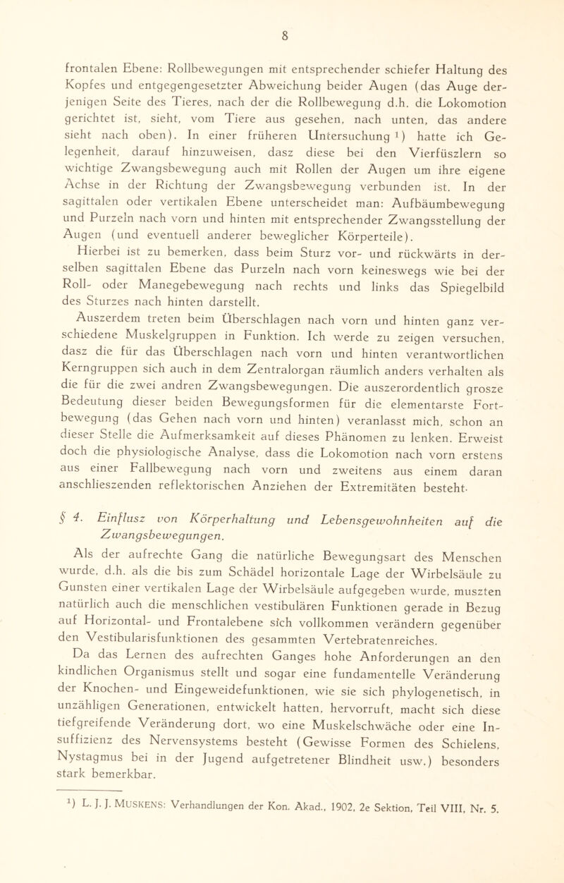 frontalen Ebene: Rollbewegungen mit entsprechender schiefer Haltung des Kopfes und entgegengesetzter Abweichung beider Augen (das Auge der¬ jenigen Seite des Tieres, nach der die Rollbewegung d.h. die Lokomotion gerichtet ist, sieht, vom Tiere aus gesehen, nach unten, das andere sieht nach oben). In einer früheren Untersuchung1) hatte ich Ge¬ legenheit, darauf hinzuweisen, dasz diese bei den Vierfüszlern so wichtige Zwangsbewegung auch mit Rollen der Augen um ihre eigene Achse in der Richtung der Zwangsbewegung verbunden ist. In der sagittalen oder vertikalen Ebene unterscheidet man: Aufbäumbewegung und Purzeln nach vorn und hinten mit entsprechender Zwangsstellung der Augen (und eventuell anderer beweglicher Körperteile). Hierbei ist zu bemerken, dass beim Sturz vor- und rückwärts in der¬ selben sagittalen Ebene das Purzeln nach vorn keineswegs wie bei der Roll- oder Manegebewegung nach rechts und links das Spiegelbild des Sturzes nach hinten darstellt. Auszerdem treten beim Überschlagen nach vorn und hinten ganz ver¬ schiedene Muskelgruppen in Funktion. Ich werde zu zeigen versuchen, dasz die für das Überschlagen nach vorn und hinten verantwortlichen Kerngruppen sich auch in dem Zentralorgan räumlich anders verhalten als die für die zwei andren Zwangsbewegungen. Die auszerordentlich grosze Bedeutung dieser beiden Bewegungsformen für die elementarste Fort¬ bewegung (das Gehen nach vorn und hinten) veranlasst mich, schon an dieser Stelle die Aufmerksamkeit auf dieses Phänomen zu lenken. Erweist doch die physiologische Analyse, dass die Lokomotion nach vorn erstens aus einer Fallbewegung nach vorn und zweitens aus einem daran anschlieszenden reflektorischen Anziehen der Extremitäten besteht § Einflusz von Körperhaltung und Lebensgewohnheiten auf die Zwangsbewegungen. Als der aufrechte Gang die natürliche Bewegungsart des Menschen wurde, d.h. als die bis zum Schädel horizontale Lage der Wirbelsäule zu Gunsten einer vertikalen Lage der Wirbelsäule aufgegeben wurde, muszten natürlich auch die menschlichen vestibulären Funktionen gerade in Bezug auf Horizontal- und Frontalebene sich vollkommen verändern gegenüber den Vestibularisfunktionen des gesammten Vertebratenreiches. Da das Lernen des aufrechten Ganges hohe Anforderungen an den kindlichen Organismus stellt und sogar eine fundamenteile Veränderung der Knochen- und Eingeweidefunktionen, wie sie sich phylogenetisch, in unzähligen Generationen, entwickelt hatten, hervorruft, macht sich diese tiefgreifende Veränderung dort, wo eine IVIuskelschwäche oder eine In¬ suffizienz des Nervensystems besteht (Gewisse Formen des Schielens, Nystagmus bei in der Jugend aufgetretener Blindheit usw.) besonders stark bemerkbar. ') L. J. J. MüSKENS: Verhandlungen der Kon. Akad., 1902, 2e Sektion, Teil VIII, Nr. 5.