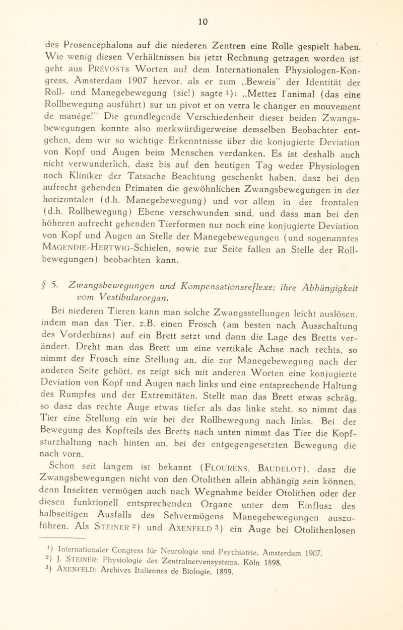 des Prosencephalons auf die niederen Zentren eine Rolle gespielt haben. Wie wenig diesen Verhältnissen bis jetzt Rechnung getragen worden ist. geht aus PREVOSTs Worten auf dem Internationalen Physiologen-Kon- gress, Amsterdam 1907 hervor, als er zum ,,Beweis der Identität der Roll- und Manegebewegung (sic!) sagte i): „Mettez l’animal (das eine Rollbewegung ausführt) sur un pivot et on verra le changer en mouvement de manege! Die grundlegende Verschiedenheit dieser beiden Zwangs¬ bewegungen konnte also merkwürdigerweise demselben Beobachter ent¬ gehen, dem wir so wichtige Erkenntnisse über die konjugierte Deviation von Kopf und Augen beim Menschen verdanken. Es ist deshalb auch nicht verwunderlich, dasz bis auf den heutigen Tag weder Physiologen noch Kliniker der Tatsache Beachtung geschenkt haben, dasz bei den aufrecht gehenden Primaten die gewöhnlichen Zwangsbewegungen in der horizontalen (d.h. Manegebewegung) und vor allem in der frontalen (d.h. Rollbewegung) Ebene verschwunden sind, und dass man bei den höheren aufrecht gehenden Tierformen nur noch eine konjugierte Deviation von Kopf und Augen an Stelle der Manegebewegungen (und sogenanntes MAGENDIE-HERTWIG-Schielen, sowie zur Seite fallen an Stelle der Roll¬ bewegungen) beobachten kann. § 5. Zwangsbewegungen und Kompensationsreflexe; ihre Abhängigkeit vom Vestibulärorgan. Bei niederen Tieren kann man solche Zwangsstellungen leicht auslösen, maem man das Tier, z.B. einen Frosch (am besten nach Ausschaltung des Vorderhirns) auf ein Brett setzt und dann die Lage des Bretts ver¬ ändert. Dreht man das Brett um eine vertikale Achse nach rechts, so nimmt der Frosch eine Stellung an, die zur Manegebewegung nach der anderen Seite gehört, es zeigt sich mit anderen Worten eine konjugierte Deviation von Kopf und Augen nach links und eine entsprechende Haltung des Rumpfes und der Extremitäten. Stellt man das Brett etwas schräg, so dasz das rechte Auge etwas tiefer als das linke steht, so nimmt das Tier eine Stellung ein wie bei der Rollbewegung nach links. Bei der Bewegung des Kopfteils des Bretts nach unten nimmt das Tier die Kopf¬ sturzhaltung nach hinten an, bei der entgegengesetzten Bewegung die nach vorn. Schon seit langem ist bekannt (FLOURENS, Baudelot), dasz die Zwangsbewegungen nicht von den Otolithen allein abhängig sein können, denn Insekten vermögen auch nach Wegnahme beider Otolithen oder der diesen funktionell entsprechenden Organe unter dem Einflusz des halbseitigen Ausfalls des Sehvermögens Manegebewegungen auszu¬ führen. Als Steiners) und Axenfeld3) ein Auge bei Otolithenlosen R Internationaler Congress für Neurologie und Psychiatrie, Amsterdam 1907. 2) J. STEINER: Physiologie des Zentralnervensystems, Köln 1898. 3) ÄXENFELD: Archives Italiennes de Biologie, 1899.