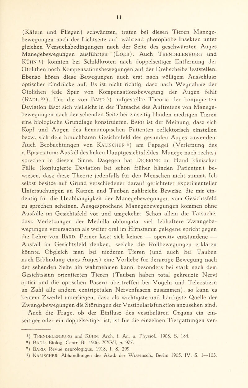 (Käfern und Fliegen) schwärzten, traten bei diesen Tieren Manege- bewegungen nach der Lichtseite auf, während photophobe Insekten unter gleichen Versuchsbedingungen nach der Seite des geschwärzten Auges Manegebewegungen ausführten (Loeb). Auch Trendelenburg und KÜHN 4) konnten bei Schildkröten nach doppelseitiger Entfernung der Otolithen noch Kompensationsbewegungen auf der Drehscheibe feststellen. Ebenso hören diese Bewegungen auch erst nach völligem Ausschlusz optischer Eindrücke auf. Es ist nicht richtig, dasz nach Wegnahme der Otolithen jede Spur von Kompensationsbewegung der Augen fehlt (Radl* 2)), Für die von BARD 3 4) aufgestellte Theorie der konjugierten Deviation läszt sich vielleicht in der Tatsache des Auftretens von Manege¬ bewegungen nach der sehenden Seite bei einseitig blinden niedrigen Tieren eine biologische Grundlage konstruieren. Bard ist der Meinung, dasz sich Kopf und Augen des hemianopischen Patienten reflektorisch einstellen bezw. sich dem brauchbaren Gesichtsfeld des gesunden Auges zuwenden. Auch Beobachtungen von KALISCHER 4) am Papagei (Verletzung des r. Epistriatum: Ausfall des linken Hauptgesichtsfeldes, Manege nach rechts) sprechen in diesem Sinne. Dagegen hat DEJERINE an Eland klinischer Fälle (konjugierte Deviation bei schon früher blinden Patienten) be¬ wiesen, dasz diese Theorie jedenfalls für den Menschen nicht stimmt. Ich selbst besitze auf Grund verschiedener darauf gerichteter experimenteller Untersuchungen an Katzen und Tauben zahlreiche Beweise, die mir ein¬ deutig für die Unabhängigkeit der Manegebewegungen vom Gesichtsfeld zu sprechen scheinen. Ausgesprochene Manegebewegungen kommen ohne Ausfälle im Gesichtsfeld vor und umgekehrt. Schon allein die Tatsache, dasz Verletzungen der Medulla oblongata viel lebhaftere Zwangsbe¬ wegungen verursachen als weiter oral im Hirnstamm gelegene spricht gegen die Lehre von Bard. Ferner läszt sich keiner -— operativ entstandene — Ausfall im Gesichtsfeld denken, welche die Rollbewegungen erklären könnte. Obgleich man bei niederen Tieren (und auch bei Tauben nach Erblindung eines Auges) eine Vorliebe für derartige Bewegung nach der sehenden Seite hin wahrnehmen kann, besonders bei stark nach dem Gesichtssinn orientierten Tieren (Tauben haben total gekreuzte Nervi optici und die optischen Fasern übertreffen bei Vögeln und Teleostiern an Zahl alle andern centripetalen Nervenfasern zusammen), so kann es keinem Zweifel unterliegen, dasz als wichtigste und häufigste Quelle der Zwangsbewegungen die Störungen der Vestibularisfunktion anzusehen sind. Auch die Frage, ob der Einflusz des vestibulären Organs ein ein¬ seitiger oder ein. doppelseitiger ist, ist für die einzelnen Tiergattungen ver- !) Trendelenburg und Kühn: Arch. f. An. u. Phvsiol., 1908, S. 184. 2) Radl: Biolog. Centr. Bl. 1906, XXVI, p. 977. 3) BARD: Revue neurologique, 1918, I, S. 299. 4) KALISCHER: Abhandlungen der Akad. der Wissensch., Berlin 1905, IV, S. 1—103.
