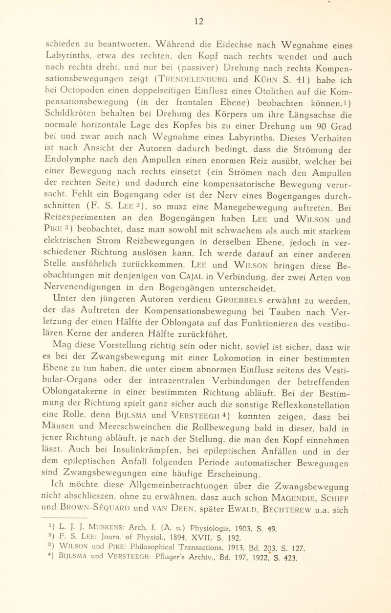 schieden zu beantworten. Während die Eidechse nach Wegnahme eines Labyrinths, etwa des rechten, den Kopf nach rechts wendet und auch nach rechts dreht, und nur bei (passiver) Drehung nach rechts Kompen¬ sationsbewegungen zeigt (Trendelenburg und Kühn S. 41) habe ich bei Octopoden einen doppelseitigen Einflusz eines Otolithen auf die Kom¬ pensationsbewegung (in der frontalen Ebene) beobachten können.!) Schildkröten behalten bei Drehung des Körpers um ihre Längsachse die normale horizontale Lage des Kopfes bis zu einer Drehung um 90 Grad bei und zwar auch nach Wegnahme eines Labyrinths. Dieses Verhalten ist nach Ansicht der Autoren dadurch bedingt, dass die Strömung der Endolymphe nach den Ampullen einen enormen Reiz ausübt, welcher bei einer Bewegung nach rechts einsetzt (ein Strömen nach den Ampullen der rechten Seite) und dadurch eine kompensatorische Bewegung verur¬ sacht. Fehlt ein Bogengang oder ist der Nerv eines Bogenganges durch¬ schnitten (F. S, Lee - ), so musz eine Manegebewegung auftreten. Bei Reizexperimenten an den Bogengängen haben Lee und WlLSON und Pike * 2 3 4) beobachtet, dasz man sowohl mit schwachem als auch mit starkem elektrischen Strom Reizbewegungen in derselben Ebene, jedoch in ver¬ schiedener Richtung auslösen kann. Ich werde darauf an einer anderen Stelle ausführlich zurückkommen, Lee und WlLSON bringen diese Be¬ obachtungen mit denjenigen von CAJAL in Verbindung, der zwei Arten von Nervenendigungen in den Bogengängen unterscheidet. Unter den jüngeren Autoren verdient GROEBBELS erwähnt zu werden, der das Auftreten der Kompensationsbewegung bei Tauben nach Ver¬ letzung der einen Hälfte der Oblongata auf das Funktionieren des vestibu¬ lären Kerne der anderen Hälfte zurückführt. Mag diese Vorstellung richtig sein oder nicht, soviel ist sicher, dasz wir es bei der Zwangsbewegung mit einer Lokomotion in einer bestimmten Ebene zu tun haben, die unter einem abnormen Einflusz seitens des Vesti- bular-Organs oder der intrazentralen Verbindungen der betreffenden Oblongatakerne in einer bestimmten Richtung abläuft. Bei der Bestim¬ mung der Richtung spielt ganz sicher auch die sonstige Reflexkonstellation eine Rolle, denn Bijlsma und VERSTEEGH *) konnten zeigen, dasz bei Mäusen und Meerschweinchen die Rollbewegung bald in dieser, bald in jener Richtung abläuft, je nach der Stellung, die man den Kopf einnehmen läszt. Auch bei Insulinkrämpfen, bei epileptischen Anfällen und in der dem epileptischen Anfall folgenden Periode automatischer Bewegungen sind Zwangsbewegungen eine häufige Erscheinung. Ich möchte diese Allgemeinbetrachtungen über die Zwangsbewegung nicht abschlieszen, ohne zu erwähnen, dasz auch schon MAGENDIE, SCHIFF und Brown-Sequard und van Deen, später Ewald, Bechterew u.a. sich !) L. J. J. MUSKENS: Arch. f. (A. u.) Physiologie, 1903, S. 49. 2) F. S. LEE: Journ. of Physiol., 1894, XVII, S. 192. 3) WlLSON und PIKE: Philosophical Transactions, 1913, Bd. 203. S. 127. 4) Bijlsma und VersteegH: Pflügers Archiv., Bd. 197, 1922,' S. 423.