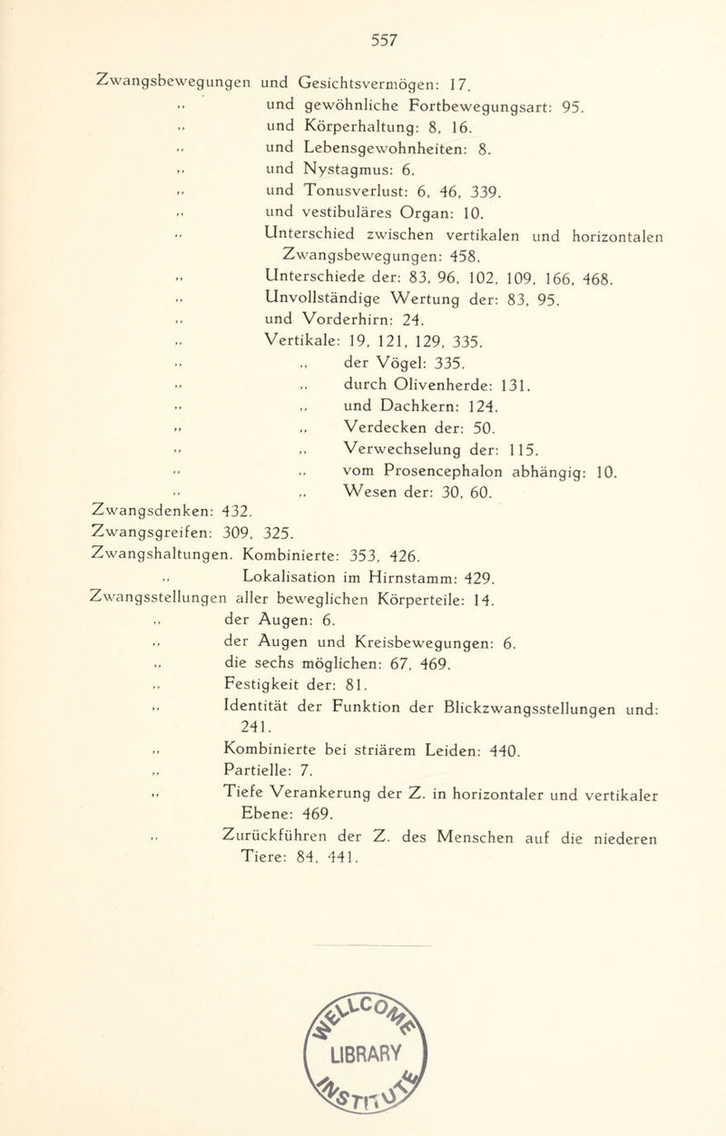 Zwangsbewegungen und Gesichtsvermögen: 17. ” und gewöhnliche Fortbewegungsart: 95. » und Körperhaltung: 8, 16. und Lebensgewohnheiten: 8. »» und Nystagmus: 6. » und Tonusverlust: 6, 46, 339. -> und vestibuläres Organ: 10. ” Unterschied zwischen vertikalen und horizontalen Zwangsbewegungen: 458. „ Unterschiede der: 83, 96, 102, 109, 166, 468. ,, Unvollständige Wertung der: 83, 95. und Vorderhirn: 24. Vertikale: 19, 121, 129, 335. »* „ der Vögel: 335. »» durch Olivenherde: 131. »» „ und Dachkern: 124. ,, Verdecken der: 50. *» ,, Verwechselung der: 115. ” vom Prosencephalon abhängig: 10. ** ,, Wesen der: 30, 60. Zwangsdenken: 432. Zwangsgreifen: 309, 325. Zwangshaltungen. Kombinierte: 353, 426. >> Lokalisation im Hirnstamm: 429. Zwangsstellungen aller beweglichen Körperteile: 14. ,, der Augen: 6. ” der Augen und Kreisbewegungen: 6. die sechs möglichen: 67, 469. Festigkeit der: 81. *» Identität der Funktion der Blickzwangsstellungen und: 241. >* Kombinierte bei striärem Leiden: 440. ,, Partielle: 7. ,, Tiefe Verankerung der Z. in horizontaler und vertikaler Ebene: 469.  Zurückführen der Z. des Menschen auf die niederen Tiere: 84, 441.