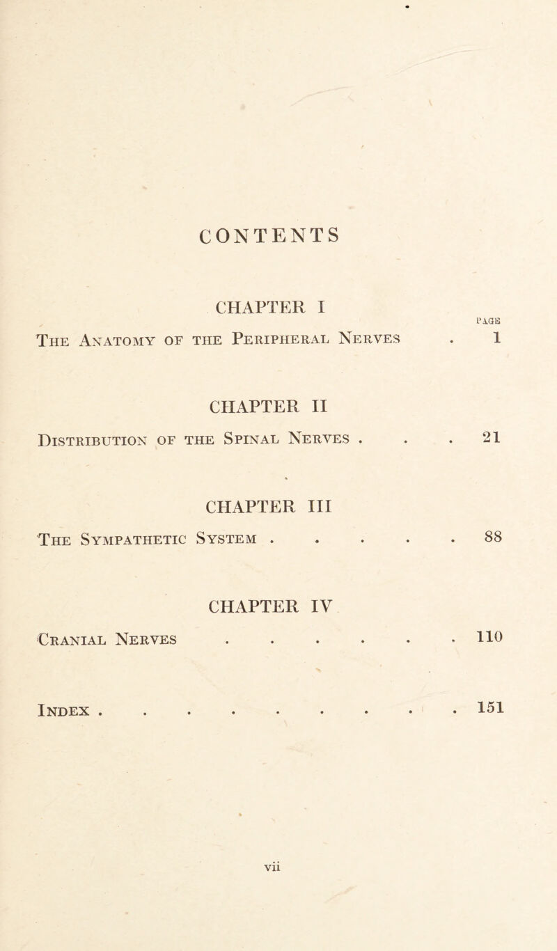 CONTENTS CHAPTER I PAGE The Anatomy of the Peripheral Nerves . 1 CHAPTER II Distribution of the Spinal Nerves . . .21 % CHAPTER III The Sympathetic System ..... 88 CHAPTER IV Cranial Nerves . . . . . .110 Index 151 Vll