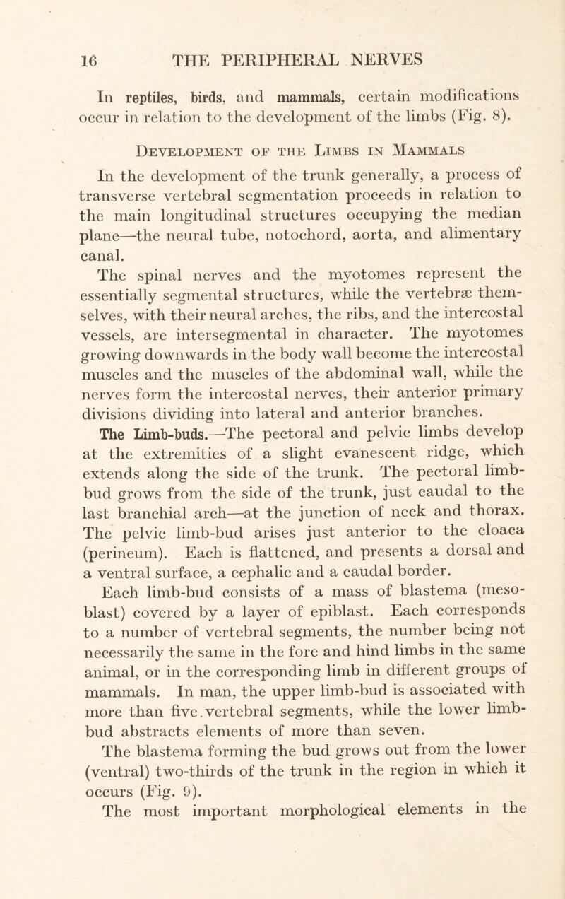 In reptiles, birds, and mammals, certain modifications occur in relation to the development of the limbs (Fig. 8). Development of the Limbs in Mammals In the development of the trunk generally, a process of transverse vertebral segmentation proceeds in relation to the main longitudinal structures occupying the median plane—-the neural tube, notochord, aorta, and alimentary canal. The spinal nerves and the myotomes represent the essentially segmental structures, while the vertebrae them¬ selves, with their neural arches, the ribs, and the intercostal vessels, are intersegmental in character. The myotomes growing downwards in the body wall become the intercostal muscles and the muscles of the abdominal wall, while the nerves form the intercostal nerves, their anterior primary divisions dividing into lateral and anterior branches. The Limb-buds.—The pectoral and pelvic limbs develop at the extremities of a slight evanescent ridge, which extends along the side of the trunk. The pectoral limb- bud grows from the side of the trunk, just caudal to the last branchial arch—at the junction of neck and thorax. The pelvic limb-bud arises just anterior to the cloaca (perineum). Each is flattened, and presents a dorsal and a ventral surface, a cephalic and a caudal border. Each limb-bud consists of a mass of blastema (meso- blast) covered by a layer of epiblast. Each corresponds to a number of vertebral segments, the number being not necessarily the same in the fore and hind limbs in the same animal, or in the corresponding limb in different groups of mammals. In man, the upper limb-bud is associated with more than five. vertebral segments, while the lower limb- bud abstracts elements of more than seven. The blastema forming the bud grows out from the lower (ventral) two-thirds of the trunk in the region in which it occurs (Fig. 9). The most important morphological elements in the