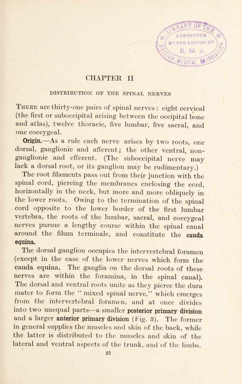 CHAPTER II DISTRIBUTION OF THE SPINAL NERVES There are thirty-one pairs of spinal nerves : eight cervical (the first or suboecipital arising between the occipital bone and atlas), twelve thoracic, five lumbar, five sacral, and one coccygeal. Origin.—As a rule each nerve arises by two roots, one dorsal, ganglionic and afferent; the other ventral, non- ganglionic and efferent. (The suboecipital nerve may lack a dorsal root, or its ganglion may be rudimentary.) The root filaments pass out from their junction with the spinal cord, piercing the membranes enclosing the cord, horizontally in the neck, but more and more obliquely in the lower roots. Owing to the termination of the spinal cord opposite to the lower border of the first lumbar vertebra, the roots of the lumbar, sacral, and coccygeal nerves pursue a lengthy course within the spinal canal around the filum terminale, and constitute the cauda equina. The dorsal ganglion occupies the intervertebral foramen (except in the case of the lower nerves which form the cauda equina. The ganglia on the dorsal roots of these nerves are within the foramina, in the spinal canal). The dorsal and ventral roots unite as they pierce the dura mater to form the “ mixed spinal nerve,” which emerges from the intervertebral foramen, and at once divides into two unequal parts—a smaller posterior primary division and a larger anterior primary division (Fig. 3). The former in general supplies the muscles and skin of the back, while the latter is distributed to the muscles and skin of the lateral and ventral aspects of the trunk, and of the limbs.