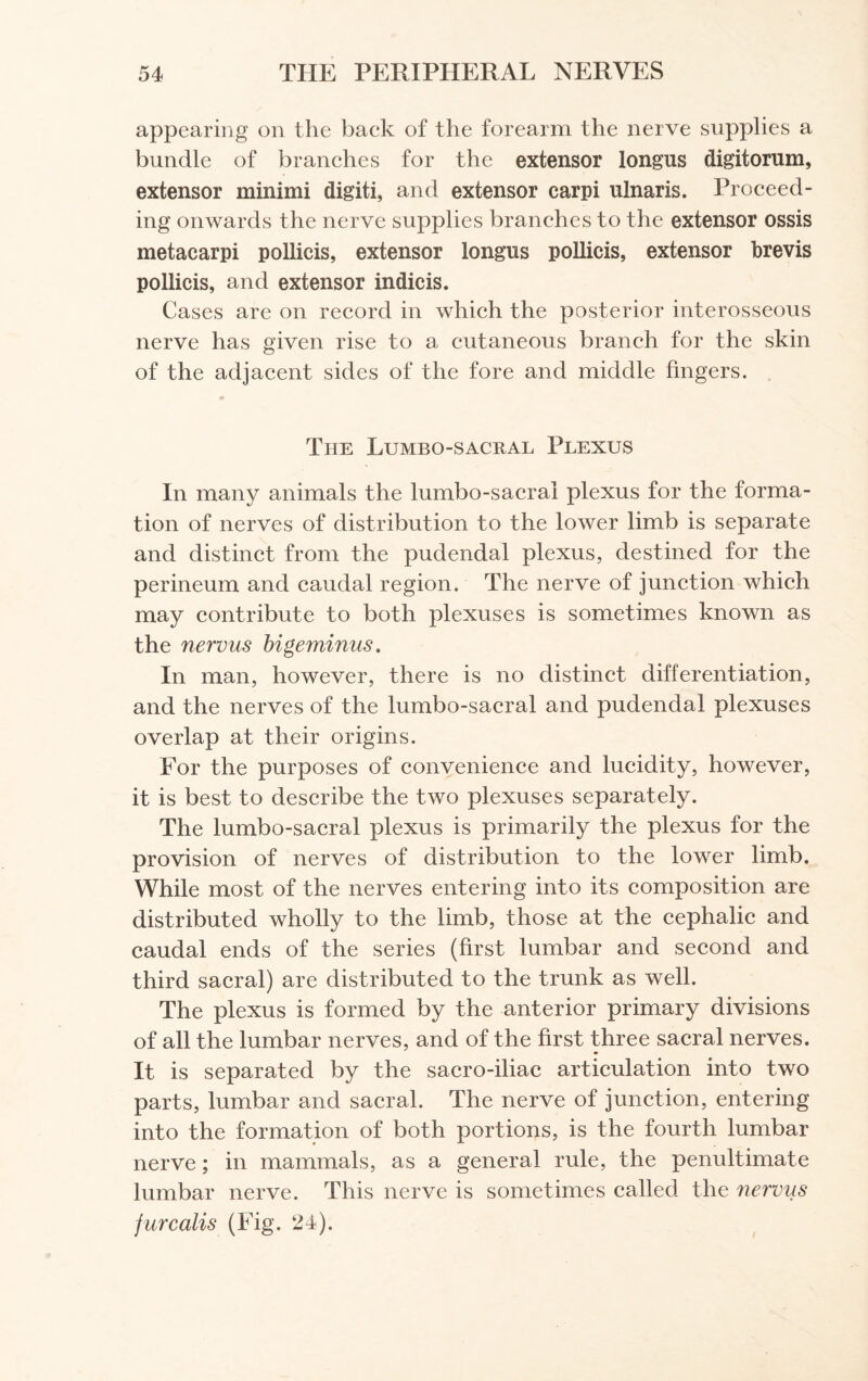 appearing on the back of the forearm the nerve supplies a bundle of branches for the extensor longns digitorum, extensor minimi digit!, and extensor carpi ulnaris. Proceed¬ ing onwards the nerve supplies branches to the extensor ossis metacarpi pollicis, extensor longns pollicis, extensor brevis pollicis, and extensor indicis. Cases are on record in which the posterior interosseous nerve has given rise to a cutaneous branch for the skin of the adjacent sides of the fore and middle fingers. The Lumbo-sacral Plexus In many animals the lumbo-sacral plexus for the forma¬ tion of nerves of distribution to the lower limb is separate and distinct from the pudendal plexus, destined for the perineum and caudal region. The nerve of junction which may contribute to both plexuses is sometimes known as the nervus bigeminus. In man, however, there is no distinct differentiation, and the nerves of the lumbo-sacral and pudendal plexuses overlap at their origins. For the purposes of convenience and lucidity, however, it is best to describe the two plexuses separately. The lumbo-sacral plexus is primarily the plexus for the provision of nerves of distribution to the lower limb. While most of the nerves entering into its composition are distributed wholly to the limb, those at the cephalic and caudal ends of the series (first lumbar and second and third sacral) are distributed to the trunk as well. The plexus is formed by the anterior primary divisions of all the lumbar nerves, and of the first three sacral nerves. It is separated by the sacro-iliac articulation into two parts, lumbar and sacral. The nerve of junction, entering into the formation of both portions, is the fourth lumbar nerve; in mammals, as a general rule, the penultimate lumbar nerve. This nerve is sometimes called the nervus jure alls (Fig. 24).