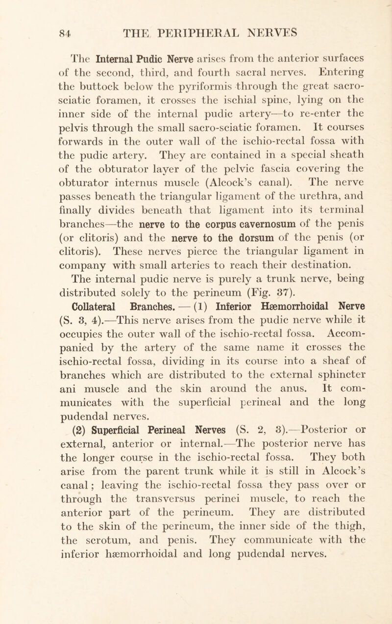 The Internal Pudic Nerve arises from the anterior surfaces of the second, third, and fourth sacral nerves. Entering the buttock below the pyriformis through the great sacro- sciatic foramen, it crosses the ischial spine, lying on the inner side of the internal pudic artery—to re-enter the pelvis through the small sacro-sciatic foramen. It courses forwards in the outer wall of the ischio-rectal fossa with the pudic artery. They are contained in a special sheath of the obturator layer of the pelvic fascia covering the obturator internus muscle (Alcock’s canal). The nerve passes beneath the triangular ligament of the urethra, and finally divides beneath that ligament into its terminal branches—the nerve to the corpus cavernosum of the penis (or clitoris) and the nerve to the dorsum of the penis (or clitoris). These nerves pierce the triangular ligament in company with small arteries to reach their destination. The internal pudic nerve is purely a trunk nerve, being distributed solely to the perineum (Fig. 37). Collateral Branches. — (1) Inferior Hsemorrhoidal Nerve (S. 3, 4).—This nerve arises from the pudic nerve while it occupies the outer wall of the ischio-rectal fossa. Accom¬ panied by the artery of the same name it crosses the ischio-rectal fossa, dividing in its course into a sheaf of branches which are distributed to the external sphincter ani muscle and the skin around the anus. It com¬ municates with the superficial perineal and the long pudendal nerves. (2) Superficial Perineal Nerves (S. 2, 3).—Posterior or external, anterior or internal.—The posterior nerve has the longer course in the ischio-rectal fossa. They both arise from the parent trunk while it is still in Alcock’s canal; leaving the ischio-rectal fossa they pass over or through the transversus perinei muscle, to reach the anterior part of the perineum. They are distributed to the skin of the perineum, the inner side of the thigh, the scrotum, and penis. They communicate with the inferior hsemorrhoidal and long pudendal nerves.