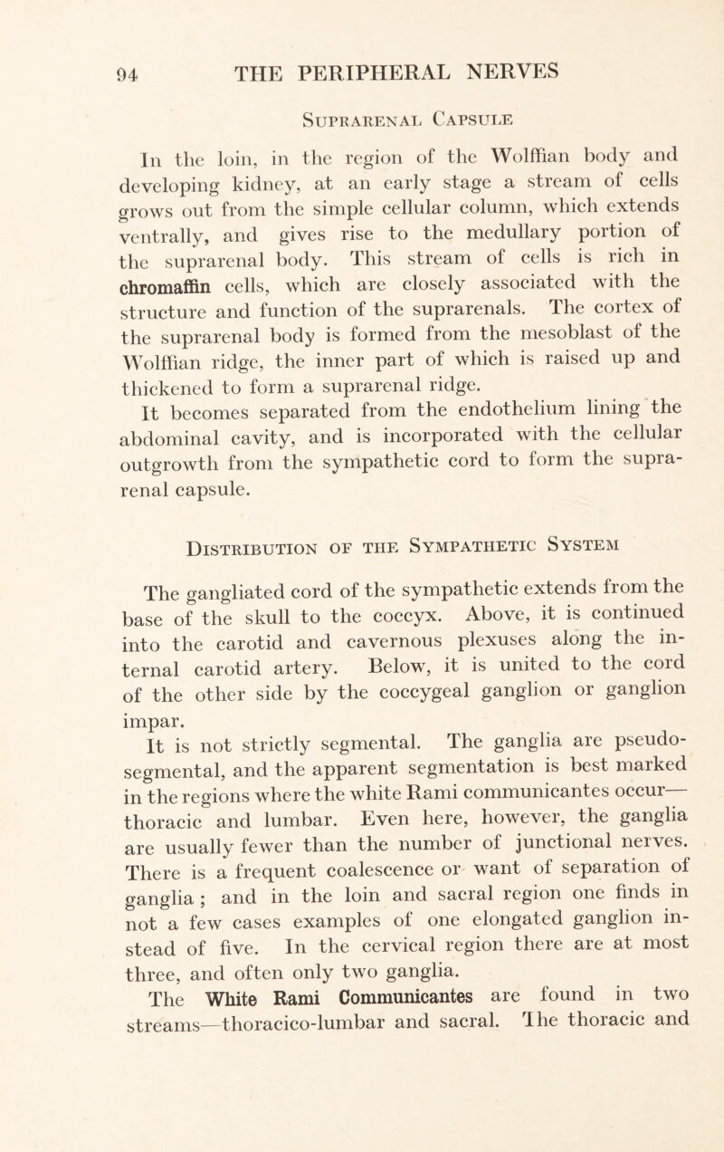 Suprarenal Capsule In the loin, in the region of the Wolffian body and developing kidney, at an early stage a stream of cells grows out from the simple cellular column, which extends ventrally, and gives rise to the medullary portion of the suprarenal body. This stream of cells is rich in chromaffin cells, which are closely associated with the structure and function of the suprarenals. The cortex of the suprarenal body is formed from the mesoblast of the Wolffian ridge, the inner part of which is raised up and thickened to form a suprarenal ridge. It becomes separated from the endothelium lining the abdominal cavity, and is incorporated with the cellular outgrowth from the sympathetic cord to form the supra¬ renal capsule. Distribution of the Sympathetic System The gangliated cord of the sympathetic extends from the base of the skull to the coccyx. Above, it is continued into the carotid and cavernous plexuses along the in¬ ternal carotid artery. Below, it is united to the coid of the other side by the coccygeal ganglion or ganglion impar. It is not strictly segmental. The ganglia are pseudo- segmental, and the apparent segmentation is best maiked in the regions where the white Rami communicantes occur— thoracic and lumbar. Even here, however, the ganglia are usually fewer than the number of junctional nerves. There is a frequent coalescence or want of separation of ganglia ; and in the loin and sacral region one finds in not a few cases examples of one elongated ganglion in¬ stead of five. In the cervical region there are at most three, and often only two ganglia. The White Rami Communicantes are found in two streams—thoracico-lumbar and sacral. I he thoiacic and