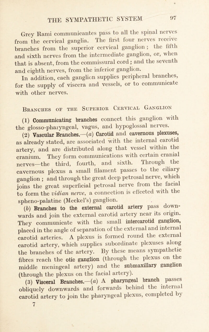 Grey Rami communicantes pass to all the spinal nerves from the cervical ganglia. The first four nerves receive branches from the superior cervical ganglion ; the fifth and sixth nerves from the intermediate ganglion, or, when that is absent, from the commissural cord; and the seventh and eighth nerves, from the inferior ganglion. In addition, each ganglion supplies peripheral branches, for the supply of viscera and vessels, or to communicate with other nerves. Branches of the Superior Cervical Ganglion (1) Communicating branches connect this ganglion with the glosso-pharyngeal, vagus, and hypoglossal nerves. (2) Vascular Branches— (a) Carotid and cavernous plexuses, as already stated, are associated with the internal carotid artery, and are distributed along that vessel within the cranium. They form communications with certain cranial nerves—the third, fourth, and sixth. Through the cavernous plexus a small filament passes to the ciliary ganglion ; and through the great deep petrosal nerve, which joins the great superficial petrosal nerve from the facial to form the vidian nerve, a connection is effected with the spheno-palatine (Meckel’s) ganglion. (b) Branches to the external carotid artery pass down¬ wards and join the external carotid artery neai its origin. They communicate with the small intercarotid ganglion, placed in the angle of separation of the external and internal carotid arteries. A plexus is formed round the external carotid artery, which supplies subordinate plexuses along the branches of the artery. By these means sympathetic fibres reach the otic ganglion (through the plexus on the middle meningeal artery) and the submaxillary ganglion (through the plexus on the facial artery). (3) Visceral Branches—(a) A pharyngeal branch passes obliquely downwards and forwards behind the internal carotid artery to join the pharyngeal plexus, completed by 7