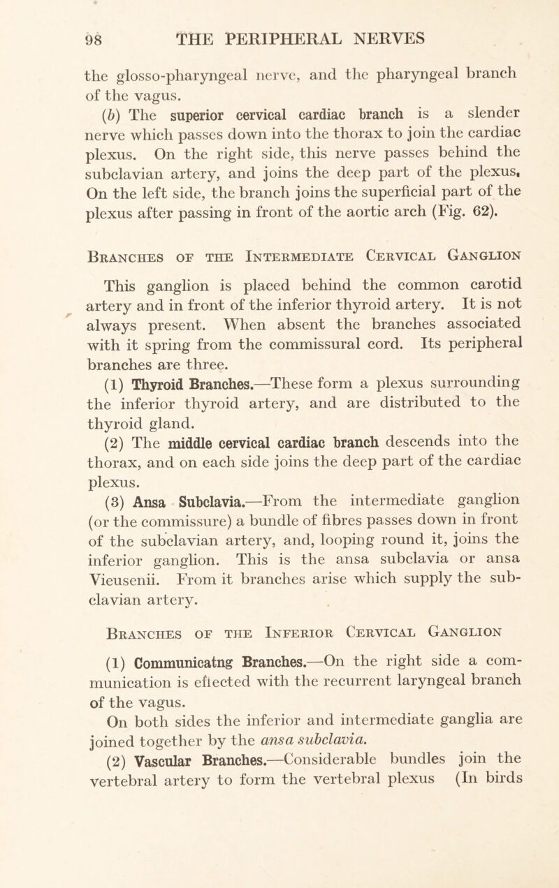 the glossopharyngeal nerve, and the pharyngeal branch of the vagus. (b) The superior cervical cardiac branch is a slender nerve which passes down into the thorax to join the cardiac plexus. On the right side, this nerve passes behind the subclavian artery, and joins the deep part of the plexus, On the left side, the branch joins the superficial part of the plexus after passing in front of the aortic arch (Fig. 62). Branches of the Intermediate Cervical Ganglion This ganglion is placed behind the common carotid artery and in front of the inferior thyroid artery. It is not always present. When absent the branches associated with it spring from the commissural cord. Its peripheral branches are three. (1) Thyroid Branches.—These form a plexus surrounding the inferior thyroid artery, and are distributed to the thyroid gland. (2) The middle cervical cardiac branch descends into the thorax, and on each side joins the deep part of the cardiac plexus. (3) Ansa Subclavia.—From the intermediate ganglion (or the commissure) a bundle of fibres passes down in front of the subclavian artery, and, looping round it, joins the inferior ganglion. This is the ansa subclavia or ansa Vieusenii. From it branches arise which supply the sub¬ clavian artery. Branches of the Inferior Cervical Ganglion (1) Communicatng Branches.—On the right side a com¬ munication is efiected with the recurrent laryngeal branch of the vagus. On both sides the inferior and intermediate ganglia are joined together by the ansa subclavia. (2) Vascular Branches.—Considerable bundles join the vertebral artery to form the vertebral plexus (In birds