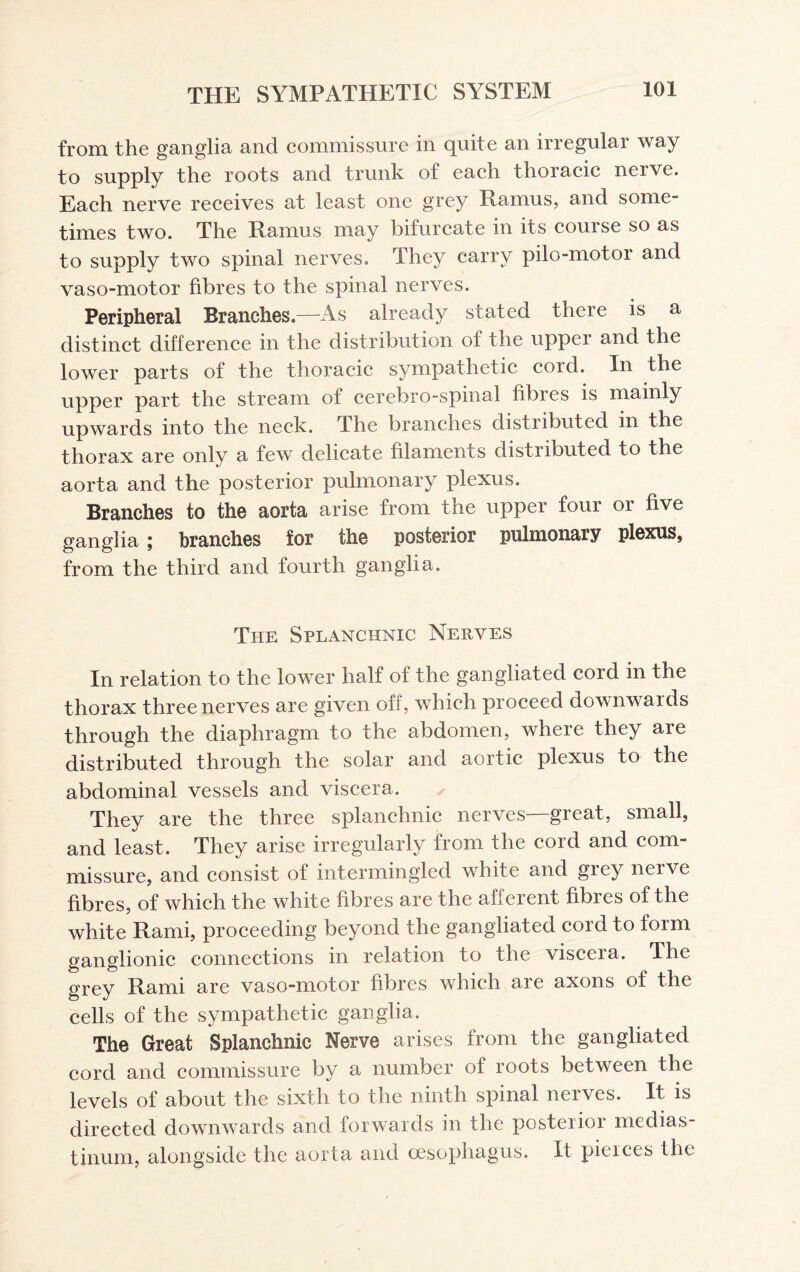 from the ganglia and commissure in quite an irregular way to supply the roots and trunk of each thoracic nerve. Each nerve receives at least one grey Ramus, and some¬ times two. The Ramus may bifurcate in its course so as to supply two spinal nerves. They carry pilo-motor and vaso-motor fibres to the spinal nerves. Peripheral Branches—As already stated there is a distinct difference in the distribution of the upper and the lower parts of the thoracic sympathetic cord. In the upper part the stream of cerebro-spinal fibres is mainly upwards into the neck. The branches distributed in the thorax are only a few delicate filaments distributed to the aorta and the posterior pulmonary plexus. Branches to the aorta arise from the upper four or five ganglia ; branches for the posterior pulmonary plexus, from the third and fourth ganglia. The Splanchnic Nerves In relation to the lower half of the gangliated cord in the thorax three nerves are given off, which proceed downwards through the diaphragm to the abdomen, where they are distributed through the solar and aortic plexus to the abdominal vessels and viscera. They are the three splanchnic nerves—great, small, and least. They arise irregularly from the cord and com¬ missure, and consist of intermingled white and grey nerve fibres, of which the white fibres are the afferent fibres of the white Rami, proceeding beyond the gangliated cord to form ganglionic connections in relation to the visceia. The grey Rami are vaso-motor fibres which are axons of the cells of the sympathetic ganglia. The Great Splanchnic Nerve arises from the gangliated cord and commissure by a number of roots between the levels of about the sixth to the ninth spinal nerves. It is directed downwards and forwards in the posterior medias¬ tinum, alongside the aorta and oesophagus. It pierces the