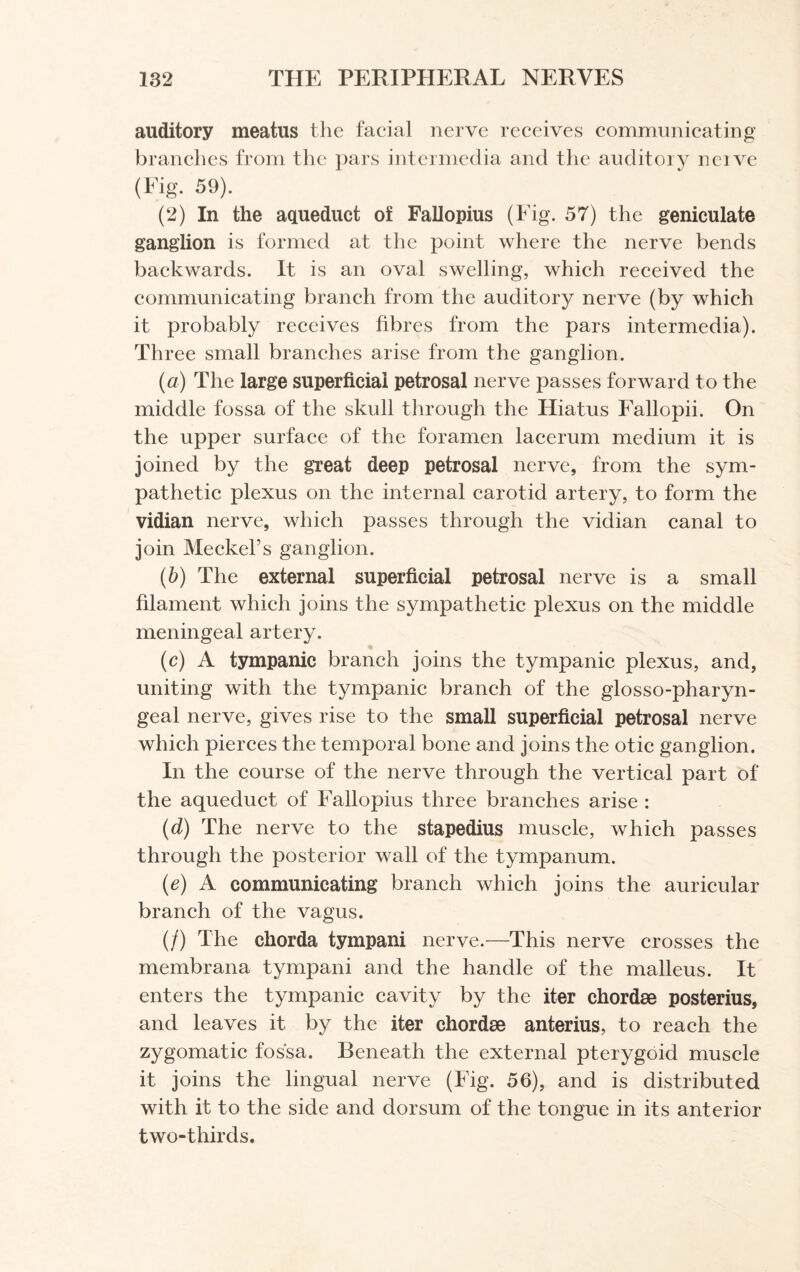 auditory meatus the facial nerve receives communicating branches from the pars intermedia and the auditory neive (Fig. 59). (2) In the aqueduct of Fallopius (Fig. 57) the geniculate ganglion is formed at the point where the nerve bends backwards. It is an oval swelling, which received the communicating branch from the auditory nerve (by which it probably receives fibres from the pars intermedia). Three small branches arise from the ganglion. (a) The large superficial petrosal nerve passes forward to the middle fossa of the skull through the Hiatus Fallopii. On the upper surface of the foramen lacerum medium it is joined by the great deep petrosal nerve, from the sym¬ pathetic plexus on the internal carotid artery, to form the vidian nerve, which passes through the vidian canal to join Meckel’s ganglion. (b) The external superficial petrosal nerve is a small filament which joins the sympathetic plexus on the middle meningeal artery. (c) A tympanic branch joins the tympanic plexus, and, uniting with the tympanic branch of the glosso-pharyn- geal nerve, gives rise to the small superficial petrosal nerve which pierces the temporal bone and joins the otic ganglion. In the course of the nerve through the vertical part of the aqueduct of Fallopius three branches arise : (d) The nerve to the stapedius muscle, which passes through the posterior wall of the tympanum. (e) A communicating branch which joins the auricular branch of the vagus. (/) The chorda tympani nerve.—This nerve crosses the membrana tympani and the handle of the malleus. It enters the tympanic cavity by the iter chordae posterius, and leaves it by the iter chordae anterius, to reach the zygomatic fossa. Beneath the external pterygoid muscle it joins the lingual nerve (Fig. 56), and is distributed with it to the side and dorsum of the tongue in its anterior two-thirds.