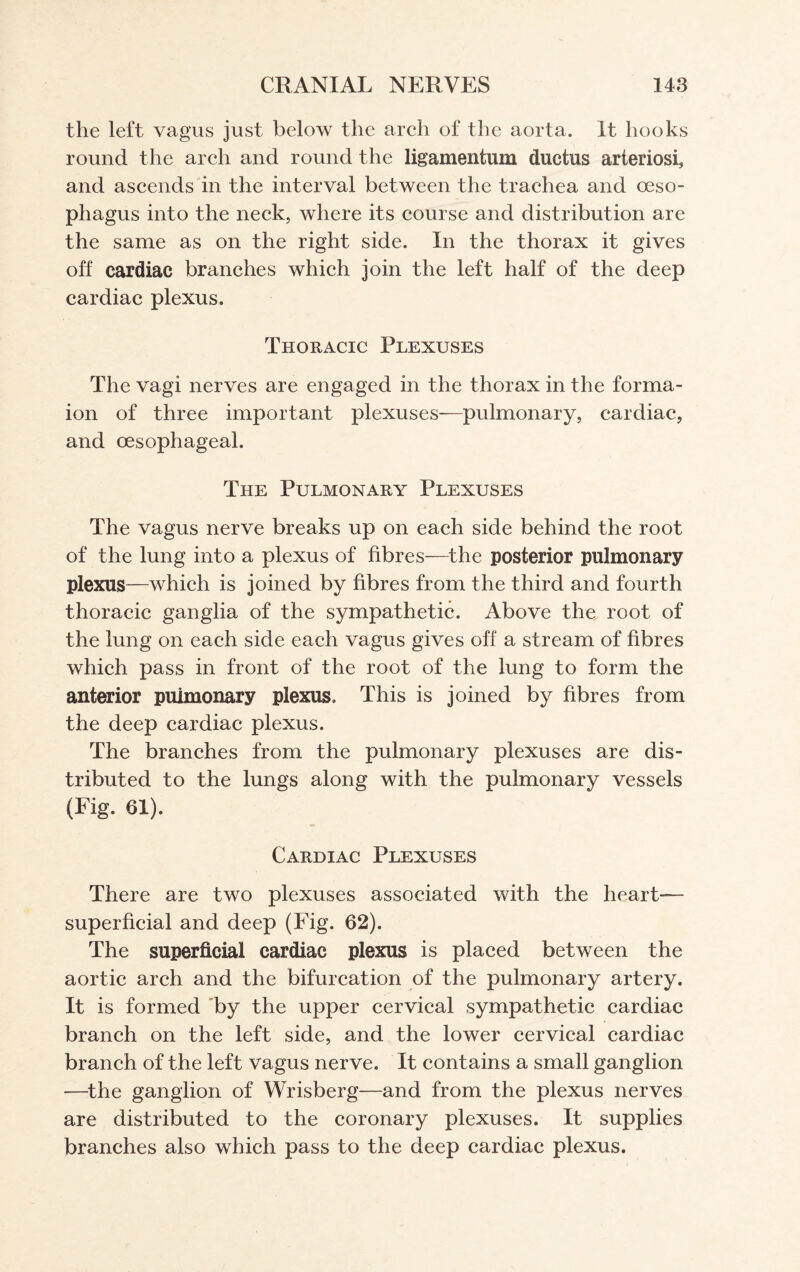 the left vagus just below the arch of the aorta. It hooks round the arch and round the ligamentum ductus arteriosi, and ascends in the interval between the trachea and oeso¬ phagus into the neck, where its course and distribution are the same as on the right side. In the thorax it gives off cardiac branches which join the left half of the deep cardiac plexus. Thoracic Plexuses The vagi nerves are engaged in the thorax in the forma- ion of three important plexuses—pulmonary, cardiac, and oesophageal. The Pulmonary Plexuses The vagus nerve breaks up on each side behind the root of the lung into a plexus of fibres—the posterior pulmonary plexus—which is joined by fibres from the third and fourth thoracic ganglia of the sympathetic. Above the root of the lung on each side each vagus gives off a stream of fibres which pass in front of the root of the lung to form the anterior pulmonary plexus. This is joined by fibres from the deep cardiac plexus. The branches from the pulmonary plexuses are dis¬ tributed to the lungs along with the pulmonary vessels (Fig. 61). Cardiac Plexuses There are two plexuses associated with the heart— superficial and deep (Fig. 62). The superficial cardiac plexus is placed between the aortic arch and the bifurcation of the pulmonary artery. It is formed by the upper cervical sympathetic cardiac branch on the left side, and the lower cervical cardiac branch of the left vagus nerve. It contains a small ganglion —the ganglion of Wrisberg—and from the plexus nerves are distributed to the coronary plexuses. It supplies branches also which pass to the deep cardiac plexus.