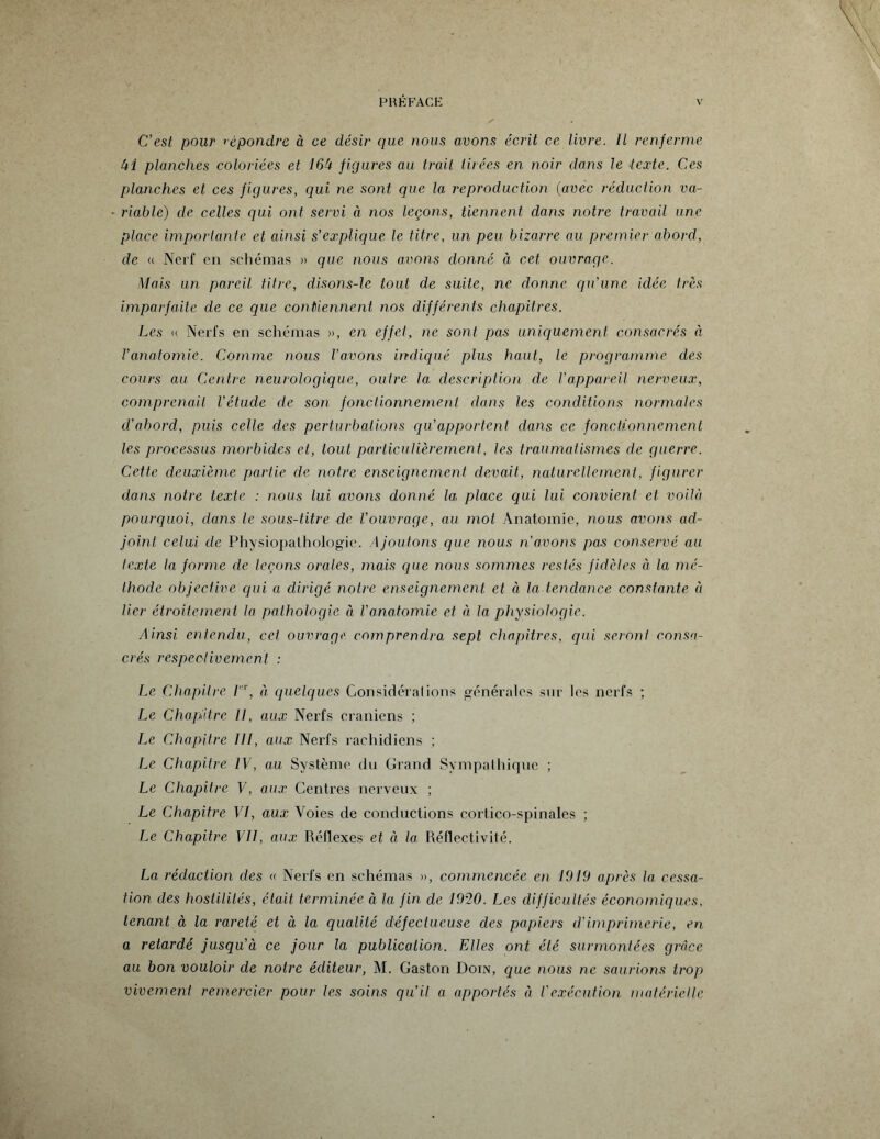 C'est pour répondre à ce désir que nous avons écrit ce livre. Il renferme Ui planches coloriées et 16U figures au trait tirées en noir dans le texte. Ces planches et ces figures, qui ne sont, que la reproduction (avec réduction va¬ riable) de celles qui ont servi à no.s leçons, tiennent dans notre travail une place importante et ainsi s’explique le titre, un peu bizarre au premier abord, de « Nerf en schémas » que nous avons donné à cet ouvrage. Mais un pareil titre, disons-le tout de suite, ne donne qu'une idée très imparfaite de ce que contiennent nos différents chapitres. Les « Nerfs en schémas », en effet, ne sont pas uniquement consacrés à l’anatomie. Comme nous l’avons indiqué plus haut, le programme des cours au Centre neurologique, outre la. description de l’appareil nerveux, comprenait l’étude de son fonctionnement dans les conditions normales d’abord, puis celle des perturbations qu’apportent dans ce fonctionnement les processus morbides et, tout particulièrement, les traumatismes de guerre. Cette deuxième partie de notre enseignement devait, naturellement, figurer dans notre texte : nous lui avons donné la place qui lui convient et voilà pourquoi, dans le sous-titre de l’ouvrage, au mol Anatomie, nous avons ad¬ joint celui de Physiopathologie. Ajoutons que nous n’avons pas conservé au texte la forme de leçons orales, mais que nous sommes restés fidèles à la mé¬ thode objective qui a dirigé notre enseignement et à la tendance constante à lier étroitement la pathologie à Vanatomie et à la physiologie. Ainsi, entendu, cet ouvrage comprendra sept chapitres, qui seront consa¬ crés respectivement : Le Chapitre Fr, à quelques Considérai ions générales sur les nerfs ; Le Chapitre 11, aux Nerfs crâniens ; Le Chapitre III, aux Nerfs rachidiens ; Le Chapitre IV, au Système du Grand Sympathique ; Le Chapitre V, aux Centres nerveux ; Le Chapitre VI, aux. Voies de conductions cortico-spinales ; Le Chapitre VII, aux Réflexes et à la Réflectivité. La rédaction des « Nerfs en schémas », commencée en 1919 après la cessa¬ tion des hostilités, était, terminée à la fin de 1920. Les difficultés économiques, tenant à la rareté et à la qualité défectueuse des papiers d’imprimerie, en a retardé jusqu'à ce jour la publication. Elles ont été surmontées grâce au bon vouloir de notre éditeur, M. Gaston Doin, que nous ne saurions trop vivement remercier pour les soins qu’il a apportés à l'exécution matérielle