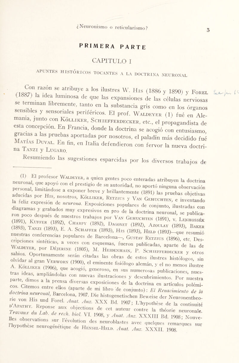 3 primera parte CAPITULO I APUNTES HISTÓRICOS TOCANTES A LA DOCTRINA NEURONAL n A° raZ,Ón f atnbu3'e a Us ilustres W. His (1886 y 1890) y Forel . U ‘O 'Uminosa de 9ue las expansiones de las células nerviosas se terminan libremente, tanto en la substancia gris como en los órganos sensibles y sensoriales periféricos. El prof. Waldeyer (1) f„é en Ale- rnama, junto con Kolliker, Schiepferdecker, etc., el propagandista de esta concepción. En Francia, donde la doctrina se acogió con entusiasmo, gracias a as pruebas aportadas por nosotros, el paladín más decidido fué aptas uval, n fin, en Italia defendieron con fervor la nueva doctri- na Tanzi y Lugaro. esumiendo las sugestiones esparcidas por los diversos trabajos de (1) El profesor Waldeyer, a quien gentes poco enteradas atribuyen la doctrina personal' lUZT ^ ° ^ aUt°rÍdad' no aPortó '™guna observación aducidas doTh s * br€ve y bril]a''‘em®te (1891) las pruebas objetivas das por His, nosotros, Kolliker, Retzius y Van Gehuchten e inventando ÜagrUs TLbad6 ne~ EXPOS1C¡0neS p0pula- de conjunto, .lustradas con S / grabados muy expresivos en pro de la doctrina neuronal se publica- (1891)0C Kufeer6i 1892*1 “^°S trabLS POr V“ GeHÜCHTEN V.’ Lenhossék 893 ’ ÍL (18 V F 7 ( 892)’ DAG0NET (1892)’ AZ0UEAY G89d)- (1898), Tanzi (1893), E. A. Schaffer (1893), His (1893), Held (1893)-que resumió uestras conferencias populares de Barcelona-, Gustav Retzius (1896) etc Des¬ cripciones sintéticas, a veces con esquemas, fueron publicadas, aparte de las de P°r “JERINE G805>- Heidenhain, P. SchieiIerLker y otro sabios. Oportunamente serán citadas las obras de estos ilustres histólogos sin A V1KFLLiKERn(lIo6R)WORN (1900); d emÍnente fiSÍÓ1°g0 alemán’ y el no men°s ¡lustre tras ideas a r a ?“ aC°g'°’ generoso- e sus numerosas publicaciones, nues- oarte d T“ Cm nUevaS iIustraciones y descubrimientos. Por nuestra paite dimos a la prensa diversas exposiciones de la doctrina en artículos polémT eos Citemos entre ellos (aparte de mi libro de conjunto): El Renace Jo Tía doctrina neuronal Barcelona 1Q07 nu uuf , - • o ae la rie von His „„d p, h.stogenetischen Beweise der Neuronentheo- Lpathy Re,lse°r T  XXX Bd 1907; LVvpothése de la continuité Tn r i o objections de cet auteur contre la théorie neuronale Travauv du Lab. de rech. biol. VI. 1908, y Anal. Anz. XXXIII Bd. 1908- Nouve- es observations sur l’evolution des neuroblastes avec quelques remarques sur ypo ese neurogenetique de Hensel-Helb. Anal. Anz. XXXII. 1908.