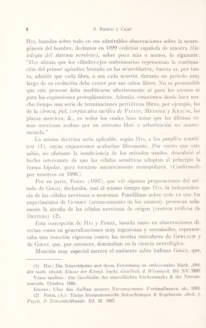 His, basadas sobre todo en sus admirables observaciones sobre la neuro- génesis del hombre, decíamos en 1899 (edición española de nuestra His¬ tología del sistema nervioso), sobre poco más o menos, lo siguiente: “His afirma que los cilindro-ejes embrionarios representan la continua¬ ción del primer apéndice brotado en los neuroblastos; fuerza es, por tan¬ to, admitir que cada fibra, o sea cada neurita, durante un período muy largo de su evolución debe crecer por sus cabos libres. No es presumible que este proceso deba modificarse ulteriormente ni para los axones ni para las expansiones protoplásmicas. Además, conocemos desde hace mu¬ cho tiempo una serie de terminaciones periféricas libres, por ejemplo, las de la córnea, piel, corpúsculos táctiles de Pacini, Meisner y Krause, las placas motrices, &., en todos los cuales hizo notar que las últimas ra¬ mas nerviosas acaban por un extremo libre o arborización no anasto- mosada.” La misma doctrina sería aplicable, según His, a los ganglios sensiti¬ vos (1), cuyas expansiones acabarían libremente. Por cierto que este sabio, no obstante la insuficiencia de los métodos usados, descubrió el hecho interesante de que las células sensitivas adoptan al principio la forma bipolar, para tornarse sucesivamente monopolares. (Confirmado por nosotros en 1890.) Por su parte, Forel (1887), que vió algunas preparaciones del mé¬ todo de Golgi, declaraba, casi al mismo tiempo que His, la independen¬ cia de las células nerviosas o neuronas. Fundábase sobre todo en que los experimentos de Gudden (arrancamiento de los axones), provocan sola¬ mente la atrofia de las células nerviosas de origen (centros tróficos de Deiters) (2). Esta concepción de His y Forel, basada tanto en observaciones di¬ rectas como en generalizaciones muy ingeniosas y verosímiles, represen¬ taba una reacción vigorosa contra las teorías reticulares de Gerlach y de Golgi, que, por entonces, dominaban en la ciencia neurológica. Mención muy especial merece el eminente sabio italiano Golgi, que, (1) His: Die Neuroblasten und deren Entstehung im embryonalen Mark. Abh. der math. physik. Klasse der Kónigl. Sachs. Gesellsch. d. Wissensch. Bd. XV. 1889. Véase también: Zur Geschichte des menschlichen Rückenmarks & der Nerven- wurzeln. Octubre 1886. Ebenda: Uber den Aufbau unseres Nervensystems. Verhandlungen, etc. 1893. (2) Forel (A.): Einige hirnanatomische Betrachtungen & Ergebnisse. Arch. /. Psych. & Nervenheilkunde. Bd. 18. 1887.