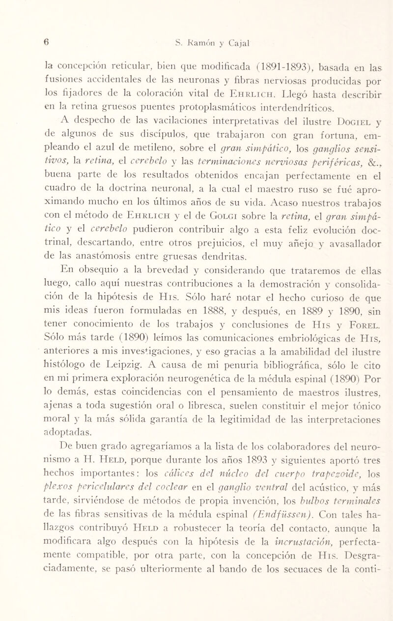 la concepción reticular, bien que modificada (1891-1893), basada en las fusiones accidentales de las neuronas y fibras nerviosas producidas por los fijadores de la coloración vital de Ehrlich. Llegó hasta describir en la retina gruesos puentes protoplasmáticos interdendríticos. A despecho de las vacilaciones interpretativas del ilustre Dogiel y de algunos de sus discípulos, que trabajaron con gran fortuna, em¬ pleando el azul de metileno, sobre el gran simpático, los ganglios sensi¬ tivos, la retina, el cerebelo y las terminaciones nerviosas periféricas, buena parte de los resultados obtenidos encajan perfectamente en el cuadro de la doctrina neuronal, a la cual el maestro ruso se fue apro¬ ximando mucho en los últimos años de su vida. Acaso nuestros trabajos con el método de Ehrlich y el de Golgi sobre la retina, el gran simpá¬ tico y el cerebelo pudieron contribuir algo a esta feliz evolución doc¬ trinal, descartando, entre otros prejuicios, el muy añejo y avasallador de las anastomosis entre gruesas dendritas. En obsequio a la brevedad y considerando que trataremos de ellas luego, callo aquí nuestras contribuciones a la demostración y consolida¬ ción de la hipótesis de His. Sólo haré notar el hecho curioso de que mis ideas fueron formuladas en 1888, y después, en 1889 y 1890, sin tener conocimiento de los trabajos y conclusiones de His y Forel. Sólo más tarde (1890) leimos las comunicaciones embriológicas de His, anteriores a mis investigaciones, y eso gracias a 1a, amabilidad del ilustre histólogo de Leipzig. A causa de mi penuria bibliográfica, sólo le cito en mi primera exploración neurogenética de la médula espinal (1890) Por lo demás, estas coincidencias con el pensamiento de maestros ilustres, ajenas a toda sugestión oral o libresca, suelen constituir el mejor tónico moral y la más sólida garantía de la legitimidad de las interpretaciones adoptadas. De buen grado agregaríamos a la lista de los colaboradores del neuro- nismo a H. ETeld, porque durante los años 1893 y siguientes aportó tres hechos importantes: los cálices del núcleo del cuerpo trapezoide, los plexos pericelulares del coclear en el ganglio ventral del acústico, y más tarde, sirviéndose de métodos de propia invención, los bulbos terminales de las fibras sensitivas de la médula espinal (Endfüssen). Con tales ha¬ llazgos contribuyó Helo a robustecer la teoría del contacto, aunque la modificara algo después con la hipótesis de la incrustación, perfecta¬ mente compatible, por otra parte, con la concepción de His. Desgra¬ ciadamente, se pasó ulteriormente al bando de los secuaces de la conti-