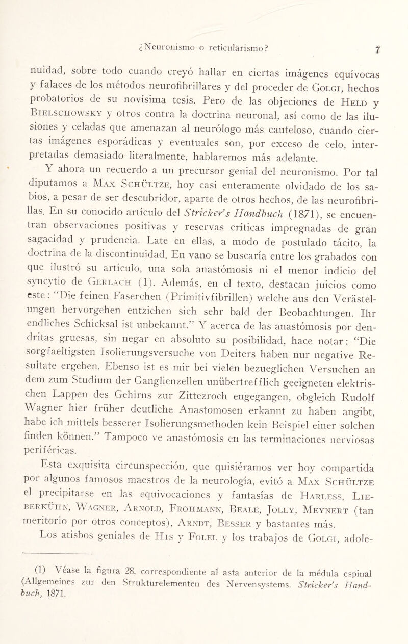 nuidad, sobie todo cuando creyó hallar en ciertas imágenes equívocas y falaces de los métodos neurofibrillares y del proceder de Golgi, hechos probatoiios de su novísima tesis. Pero de las objeciones de Held y Bielschowsky y otros contra la doctrina neuronal, así como de las ilu¬ siones } celadas que amenazan al neurólogo más cauteloso, cuando cier¬ tas imágenes esporádicas y eventuales son, por exceso de celo, inter- P-i etadas demasiado literalmente, hablaremos más adelante. \ ahora un recuerdo a un precursor genial del neuronismo. Por tal diputamos a Max Schültze, hoy casi enteramente olvidado de los sa¬ bios, a pesar de ser descubridor, aparte de otros hechos, de las neurofibri- Has. En su conocido artículo del Stricker’s Handbuch (1871), se encuen- tian obsei vaciones positivas y reservas críticas impregnadas de gran sagacidad y prudencia. Late en ellas, a modo de postulado tácito, la doctrina de la discontinuidad. En vano se buscaría entre los grabados con que dustió su aitículo, una sola anastomosis ni el menor indicio del syncytio de Gerlach (1). Además, en el texto, destacan juicios como este: “Die feinen Faserchen (Primitivfibrillen) welche aus den Verástel- ungen hervorgehen entziehen sich sehr bald der Beobachtungen. Ihr endliches Schicksal ist unbekannt.” Y acerca de las anastomosis por den¬ dritas giuesas, sin negar en absoluto su posibilidad, hace notar: “Die sorgfaeltigsten Isolierungsversuche von Deiters haben nur negative Re¬ sidíate ergeben. Ebenso ist es mir bei vielen bezueglichen Versuchen an dem zum Studium der Ganglienzellen unübertref flich geeigneten elektris- chen Lappen des Gehirns zur Zittezroch engegangen, obgleich Rudolf W agner hier friihei deutliche Anastomosen erkannt zu haben angibt, habe ich mittels besserer Isolierungsmethoden lcein Beispiel emer solchen finden kónnen. Tampoco ve anastomosis en las terminaciones nerviosas periféricas. Esta exquisita circunspección, que quisiéramos ver hoy compartida por algunos famosos maestros de la neurología, evitó a Max Schültze el precipitarse en las equivocaciones y fantasías de Harless, Lie- berkühn, Wagner, Arnold, Frohmann, Beale, Jolly, Meynert (tan meritorio por otros conceptos), Arndt, Besser y bastantes más. Los atisbos geniales de His y Folel y los trabajos de Golgi, adole- (1) Véase la figura 28, correspondiente al asta anterior de la médula espinal (Allgemeines zui den Strukturelementen des Nervensystems. Str.icker’s Hand¬ buch, 1871.