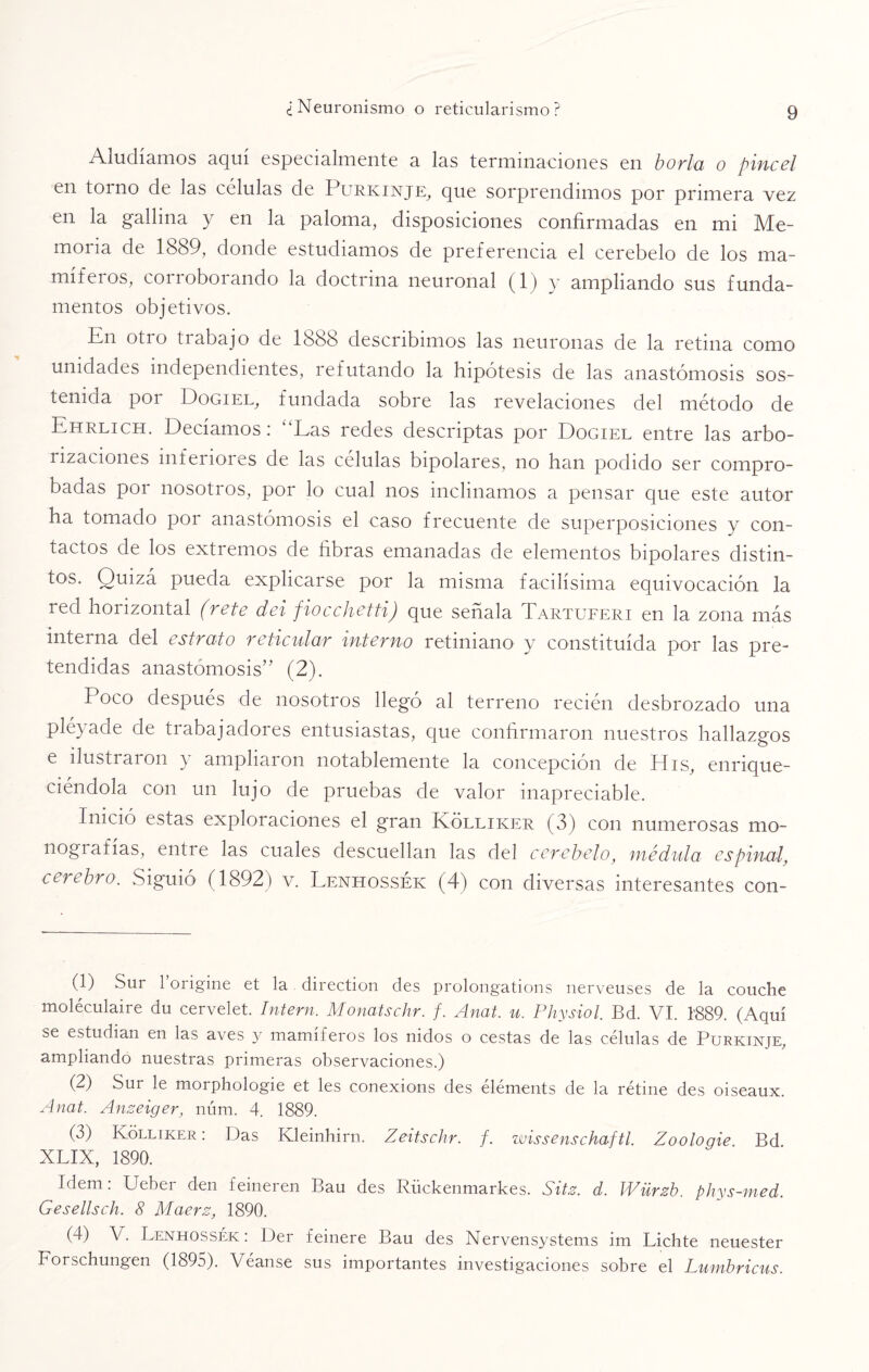 Aludíamos aquí especialmente a las terminaciones en borla o pincel en torno de las células de Purkinje, que sorprendimos por primera vez en la gallina y en la paloma, disposiciones confirmadas en mi Me¬ moria de 1889, donde estudiamos de preferencia el cerebelo de los ma¬ míferos, corroborando la doctrina neuronal (1) y ampliando sus funda¬ mentos objetivos. En otro trabajo de 1888 describimos las neuronas de la retina como unidades independientes, refutando la hipótesis de las anastomosis sos- tenida por Dogiel, fundada sobre las revelaciones del método de Ehrlich. Decíamos: Las redes descriptas por Dogiel entre las arbo- rizaciones inferiores de las células bipolares, no han podido ser compro¬ badas por nosotros, por lo cual nos inclinamos a pensar que este autor ha tomado por anastomosis el caso frecuente de superposiciones y con¬ tactos de los extremos de fibras emanadas de elementos bipolares distin¬ tos. Quizá pueda explicarse por la misma facilísima equivocación la red horizontal (rete dei fiocchetti) que señala Tartuferi en la zona más interna del estrato reticular interno retiniano y constituida por las pre¬ tendidas anastomosis” (2). Poco después de nosotros llegó al terreno recién desbrozado una pléyade de trabajadores entusiastas, que confirmaron nuestros hallazgos e ilustraron y ampliaron notablemente la concepción de His, enrique¬ ciéndola con un lujo de pruebas de valor inapreciable. Inició estas exploraciones el gran Kólliker (3) con numerosas mo¬ nografías, entre las cuales descuellan las del cerebelo, medida espinal, cerebro. Siguió (1892) v. Lenhossék (4) con diversas interesantes con- (1) Sur 1 origine et la direction des prolongations nerveuses de la couche moléculaire du cervelet. Intern. Monatschr. f. Anat. u. Physiol. Bd. VI. 1889. (Aquí se estudian en las aves y mamíferos los nidos o cestas de las células de Purkinje, ampliando nuestras primeras observaciones.) (2) Sur le morphologie et les conexions des éléments de la retine des oiseaux. Anat. Anzeiger, núm. 4. 1889. (3) Kólliker: Das Kleinhirn. Zeitschr. f. wissenschaftl. Zoologie Bd XLIX, 1890. Idem: Ueber den feineren Bau des Rückenmarkes. Site. d. IVürzb. phys-med. Gesellsch. 8 Maerz, 1890. (4) V. Lenhossék: Der feinere Bau des Nervensystems im Lichte neuester Forschungen (1895). Véanse sus importantes investigaciones sobre el Lumbricus.